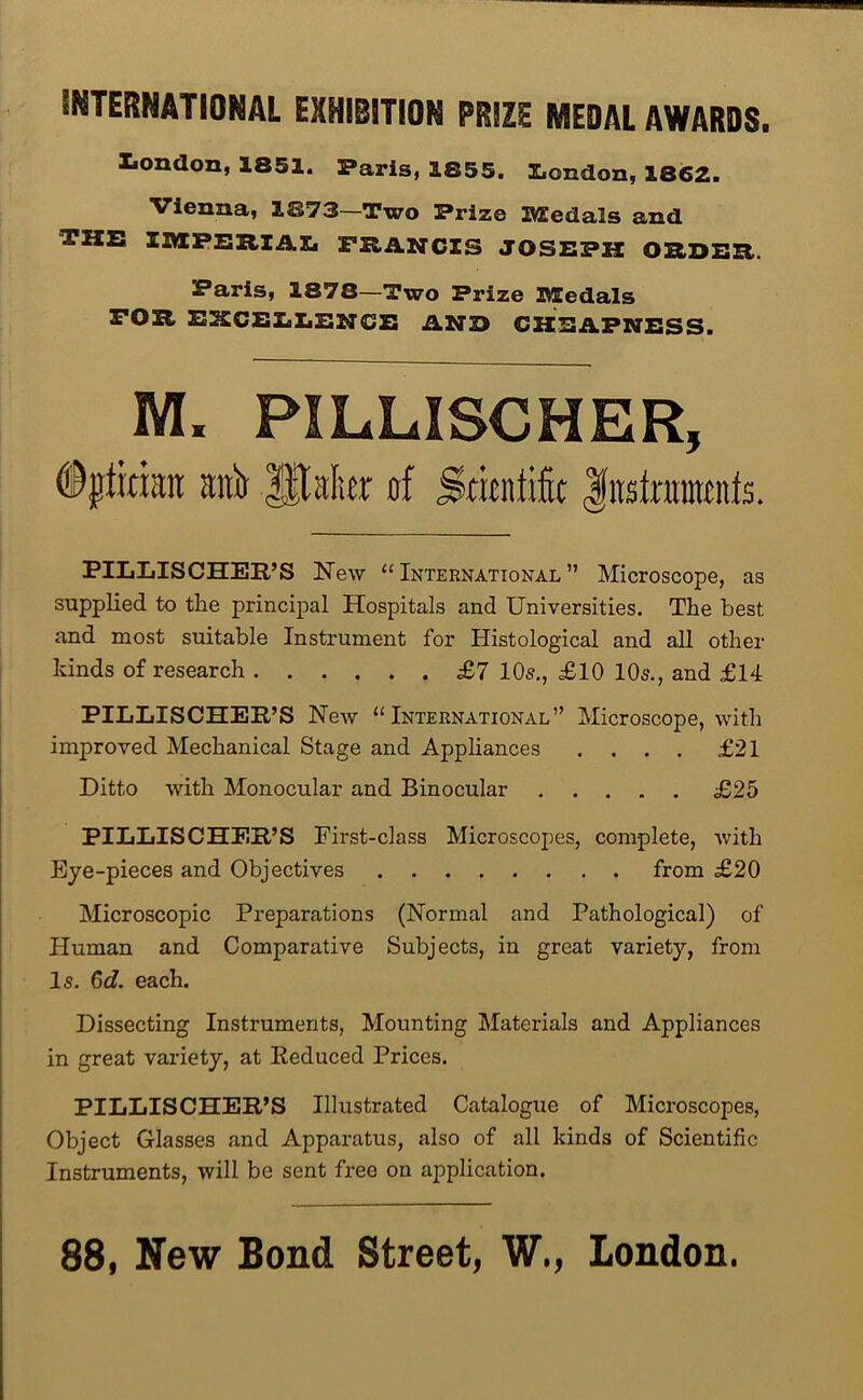 INTERNATIONAL EXHIBITION PRJZE MEDAL AWARDS. Xiondon, 1851. Paris, 1855. Z.ondon, 1862. Vienna, 1873—Two Prize Medals and the IMPERlAIi FRANCIS JOSEPH ORDER. Paris, 1878—Two Prize Medals FOR EXCEXiZiENCE AND CHEAPNESS. M. PILLISCHER, #ptkian anit of Sritntifit litstamtnts. PILLISCHER’S New “International” Microscope, as supplied to the principal Hospitals and Universities. The best and most suitable Instrument for Histological and all other kinds of research £7 10s., £10 10s., and £14 PILLISCHER’S New “International” Microscope, with improved Mechanical Stage and Appliances .... £21 Ditto with Monocular and Binocular £25 PILLISCHER’S First-class Microscopes, complete, with Eye-pieces and Objectives from £20 Microscopic Preparations (Normal and Pathological) of Human and Comparative Subjects, in great variety, from Is. Qd. each. Dissecting Instruments, Mounting Materials and Appliances in great variety, at Reduced Prices. PILLISCHER’S Illustrated Catalogue of Microscopes, Object Glasses and Appai*atus, also of all kinds of Scientific Instruments, will be sent free on application. 88, New Bond Street, W,, London.