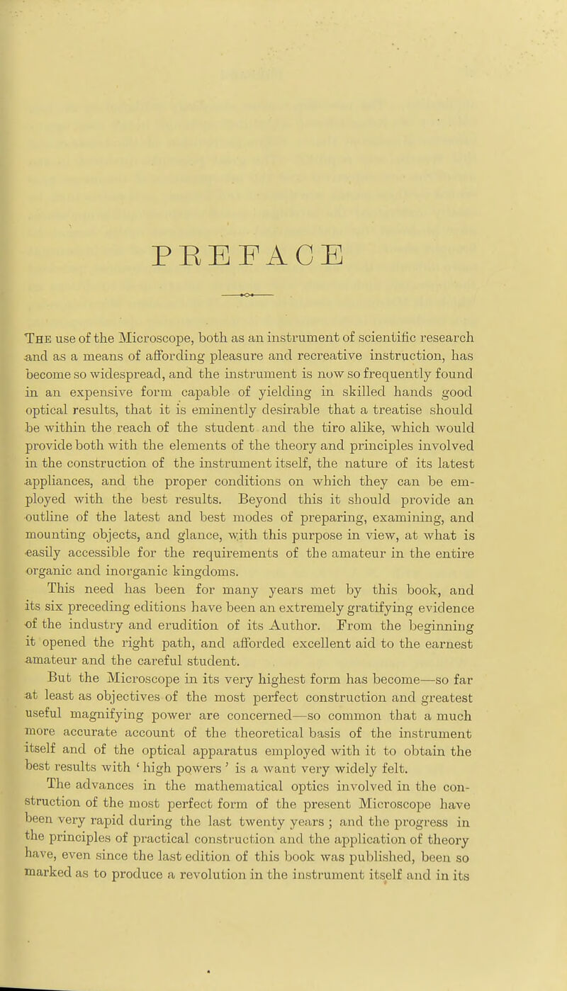 PEEFACE The use of the Microscope, both as an instrument of scientific research and as a means of affording pleasure and recreative instruction, has become so widespread, and the instrument is now so frequently found in an expensive form capable of yielding in skilled hands good optical results, that it is eminently desirable that a treatise should be within the reach of the student and the tiro alike, which would pi'ovide both with the elements of the theory and principles involved in the construction of the instrument itself, the nature of its latest appliances, and the proper conditions on which they can be em- ployed with the best results. Beyond this it should provide an outline of the latest and best modes of preparing, examining, and mounting objects, and glance, with this purpose in view, at what is easily accessible for the requirements of the amateur in the entire organic and inorganic kingdoms. This need has been for many years met by this book, and its six preceding editions have been an extremely gratifying evidence of the industry and erudition of its Author. From the beginning it opened the right path, and afforded excellent aid to the earnest amateur and the careful student. But the Microscope in its very highest form has become—so far at least as objectives of the most perfect construction and greatest useful magnifying power are concerned—so common that a much more accurate account of the theoretical basis of the instrument itself and of the optical apparatus employed with it to obtain the best results with ' high powers ' is a want very widely felt. The advances in the mathematical optics involved in the con- struction of the most perfect form of the present Microscope have been very rapid during the last twenty years ; and the progress in the principles of practical construction and the application of theory have, even since the last edition of this book was published, been so marked as to produce a revolution in the instrument itself and in its