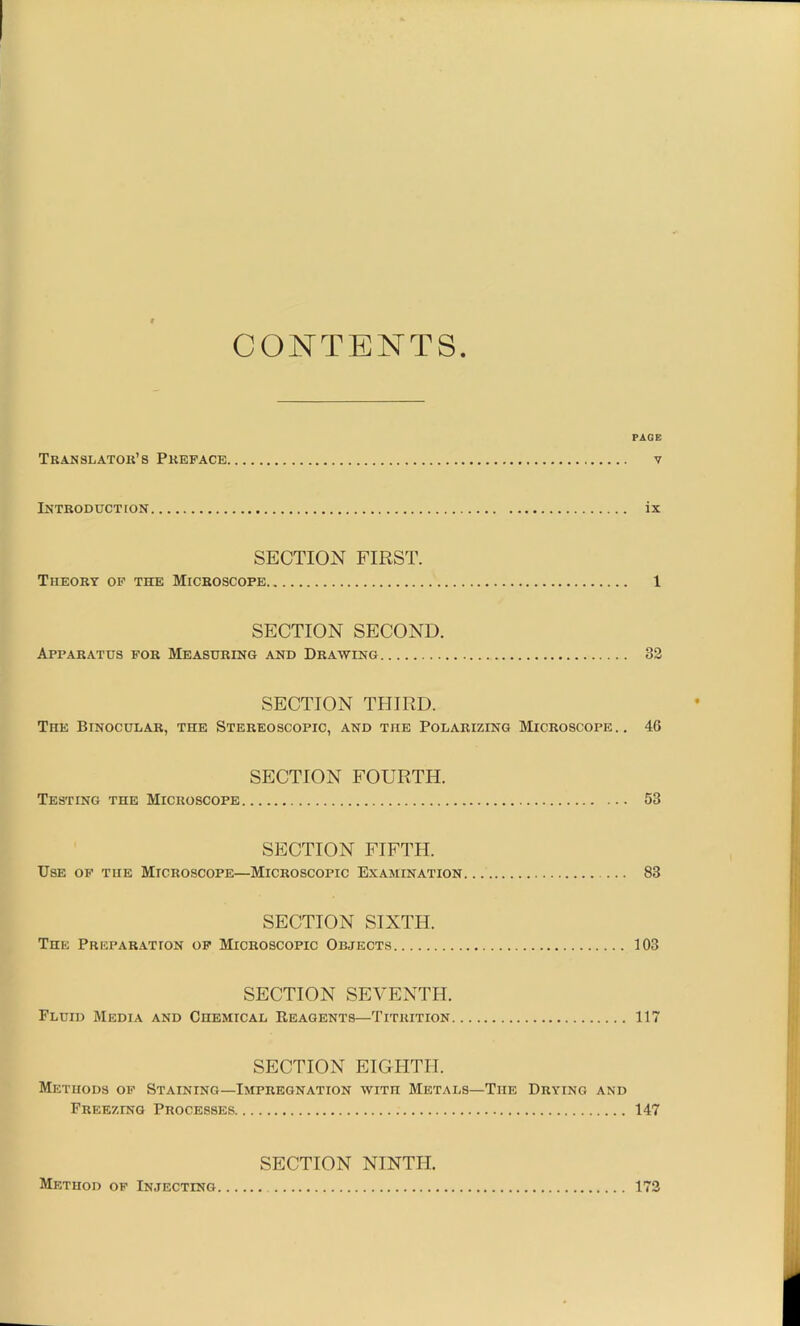 CONTENTS PAGE Translators Preface v Introduction ix SECTION FIRST. Theory op the Microscope 1 SECTION SECOND. Apparatus for Measuring and Drawing 82 SECTION THIRD. The Binocular, the Stereoscopic, and the Polarizing Microscope.. 46 SECTION FOURTH. Testing the Microscope 58 SECTION FIFTH. Use of the Microscope—Microscopic Examination 83 SECTION SIXTH. The Preparation of Microscopic Objects 103 SECTION SEVENTH. Fluid Media and Chemical Reagents—Titrition 117 SECTION EIGHTH. Methods of Staining—Impregnation wren Metals—The Drying and Freezing Processes 147 SECTION NINTH. Method of Injecting 173