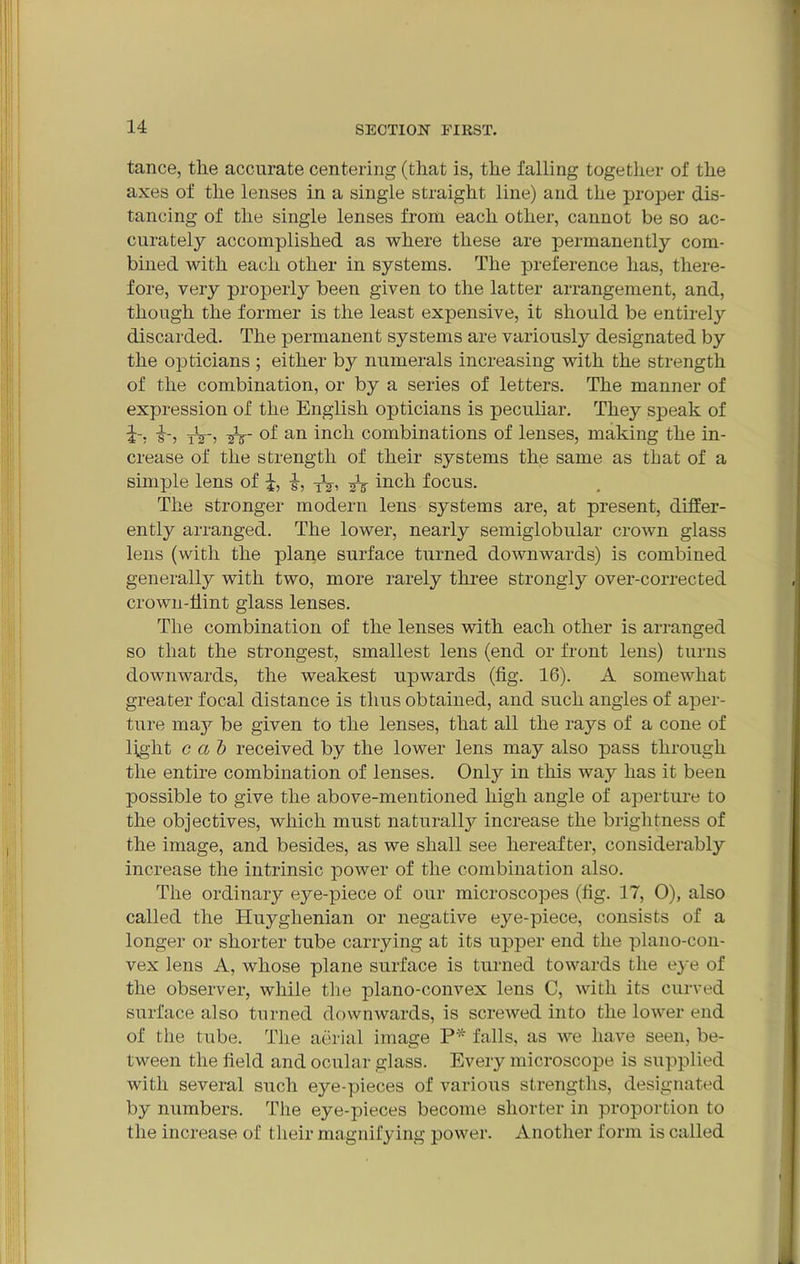 tance, the accurate centering (that is, the falling together of the axes of the lenses in a single straight line) and the proper dis- tancing of the single lenses from each other, cannot be so ac- curately accomplished as where these are permanently com- bined Avith each other in systems. The preference has, there- fore, very properly been given to the latter arrangement, and, though the former is the least expensive, it should be entirely discarded. The permanent systems are variously designated by the opticians ; either by numerals increasing with the strength of the combination, or by a series of letters. The manner of expression of the English opticians is peculiar. They speak of £-, &-) tV'j an inch combinations of lenses, making the in- crease of the strength of their systems the same as that of a simple lens of i, ■§•, TV, inch focus. The stronger modern lens systems are, at present, differ- ently arranged. The lower, nearly semiglobular crown glass lens (with the plane surface turned downwards) is combined generally with two, more rarely three strongly over-corrected crown-flint glass lenses. The combination of the lenses with each other is arranged so that the strongest, smallest lens (end or front lens) turns downwards, the weakest upwards (fig. 16). A somewhat greater focal distance is thus obtained, and such angles of aper- ture may be given to the lenses, that all the rays of a cone of light cal) received by the lower lens may also pass through the entire combination of lenses. Only in this way has it been possible to give the above-mentioned high angle of aperture to the objectives, which must naturally increase the brightness of the image, and besides, as we shall see hereafter, considerably increase the intrinsic power of the combination also. The ordinary eye-piece of our microscopes (fig. 17, 0), also called the Huyglienian or negative eye-piece, consists of a longer or shorter tube carrying at its upper end the plano-con- vex lens A, whose plane surface is turned towards the eye of the observer, while the plano-convex lens C, with its curved surface also turned downwards, is screAved into the lower end of the tube. The aerial image P* falls, as Ave have seen, be- tween the field and ocular glass. Every microscope is supplied with several such eye-pieces of various strengths, designated by numbers. The eye-pieces become shorter in proportion to the increase of their magnifying power. Another form is called