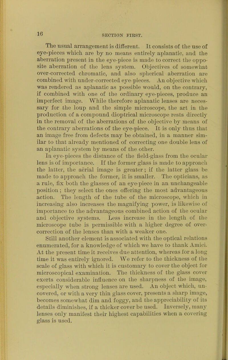 Tlie usual arrangement is different. It consists oi' the use of eye-pieces which are by no means entirely aplanatic, and the aberration present in the eye-piece is made to correct the oppo- site aberration of the lens system. Objectives of somewhat over-corrected chromatic, and also spherical aberration are combined with under-corrected eye pieces. An objective which was rendered as aplanatic as possible would, on the contrary, if combined with one of the ordinary eye-pieces, produce an imperfect image. While therefore aplanatic lenses are neces- sary for the loup and the simple microscope, the art in the production of a compound dioptrical microscope rests directly in the removal of the aberrations of the objective by means of the contrary aberrations of the eye-piece. It is only thus that an image free from defects may be obtained, in a manner sim- ilar to that already mentioned of correcting one double lens of an aplanatic system by means of the other. In eye-pieces the distance of the field-glass from the ocular lens is of importance. If the former glass is made to approach the latter, the aerial image is greater; if the latter glass be made to approach the former, it is smaller. The opticians, as a rule, fix both the glasses of an eye-piece in an unchangeable position; they select the ones offering the most advantageous action. The length of the tube of the microscope, which in increasing also increases the magnifying power, is likewise of importance to the advantageous combined action of the ocular and objective sj^stems. Less increase in the length of the microscope tube is permissible with a higher degree of over- correction of the lenses than with a weaker one. Still another element is associated with the optical relations enumerated, for a knowledge of which we have to thank Amici. At the present time it receives due attention, whereas for a long time it was entirely ignored. We refer to the thickness of the scale of glass with which it is customary to cover the object for microscopical examination. The thickness of the glass cover exerts considerable influence on the sharpness of the image, especially when strong lenses are used. An object which, un- covered, or with a very thin glass cover, presents a sharp image, becomes somewhat dim and foggy, and the appreciability of its details diminishes, if a thicker cover be used. Inversely, many lenses only manifest their highest capabilities when a covering glass is used.