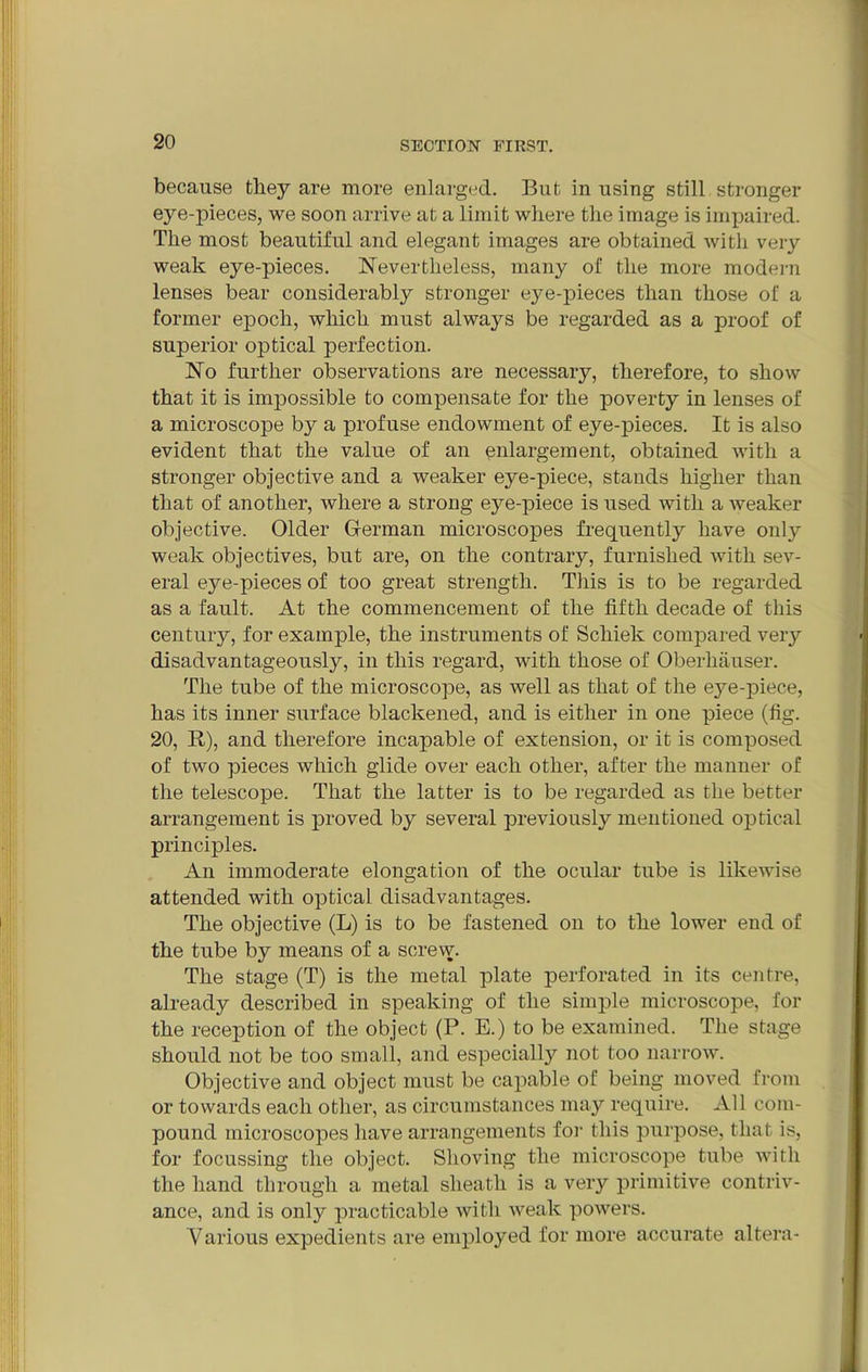 because they are more enlarged. But in using still stronger eye-pieces, we soon arrive at a limit where the image is impaired. The most beautiful and elegant images are obtained with very weak eye-pieces. Nevertheless, many of the more modern lenses bear considerably stronger eye-pieces than those of a former epoch, which must always be regarded as a proof of superior optical perfection. No further observations are necessary, therefore, to show that it is impossible to compensate for the jmverty in lenses of a microscope by a profuse endowment of eye-pieces. It is also evident that the value of an enlargement, obtained with a stronger objective and a weaker eye-piece, stands higher than that of another, where a strong eye-piece is used with a weaker objective. Older German microscopes frequently have only weak objectives, but are, on the contrary, furnished with sev- eral eye-pieces of too great strength. This is to be regarded as a fault. At the commencement of the fifth decade of this century, for example, the instruments of Schiek compared very disadvantageously, in this regard, with those of Oberliauser. The tube of the microscope, as well as that of the eye-piece, has its inner surface blackened, and is either in one piece (fig. 20, R), and therefore incapable of extension, or it is composed of two pieces which glide over each other, after the manner of the telescope. That the latter is to be regarded as the better arrangement is proved by several previously mentioned optical principles. An immoderate elongation of the ocular tube is likewise attended with optical disadvantages. The objective (L) is to be fastened on to the lower end of the tube by means of a screw. The stage (T) is the metal plate perforated in its centre, already described in speaking of the simple microscope, for the reception of the object (P. E.) to be examined. The stage should not be too small, and especially not too narrow. Objective and object must be capable of being moved from or towards each other, as circumstances may require. All com- pound microscopes have arrangements for this purpose, that is, for focussing the object. Shoving the microscope tube with the hand through a metal sheath is a very primitive contriv- ance, and is only practicable with weak powers. Various expedients are employed for more accurate altera-