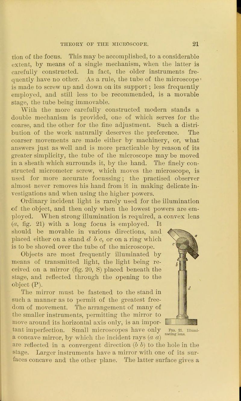 tion of the focus. This may be accomplished, to a considerable extent, by means of a single mechanism, when the latter is carefully constructed. In fact, the older instruments fre- quently have no other. As a rule, the tube of the microscope1 is made to screw up and down on its support; less frequently employed, and still less to be recommended, is a movable stage, the tube being immovable. With the more carefully constructed modern stands a double mechanism is provided, one of which serves for the coarse, and the other for the fine adjustment. Such a distri- bution of the work naturally deserves the preference. The coarser movements are made either by machinery, or, what answers just as well and is more practicable by reason of its greater simplicity, the tube of the microscope may be moved in a sheath which surrounds it, by the hand. The finely con- structed micrometer screw, which moves the microscope, is used for more accurate focussing; the practised observer almost never removes his hand from it in making delicate in- vestigations and when using the higher powers. Ordinary incident light is rarely used for the illumination of the object, and then only when the lowest powers are em- ployed. When strong illumination is required, a convex lens (a, fig. 21) with a long focus is employed. It should be movable in various directions, and placed either on a stand cl b c, or on a ring which is to be shoved over the tube of the microscope. Objects are most frequently illuminated by means of transmitted light, the light being re- ceived on a mirror (fig. 20, S) placed beneath the stage, and reflected through the opening to the object (P). The mirror must be fastened to the stand in such a manner as to permit of the greatest free- dom of movement. The arrangement of many of the smaller instruments, permitting the mirror to move around its horizontal axis only, is an impor- tant imperfection. Small microscopes have only a concave mirror, by which the incident rays (a a) are reflected in a convergent direction (b b) to the hole in the stage. Larger instruments have a mirror with one of its sur- faces concave and the other plane. The latter surface gives a Pig. 21. nating lens. IUumi-