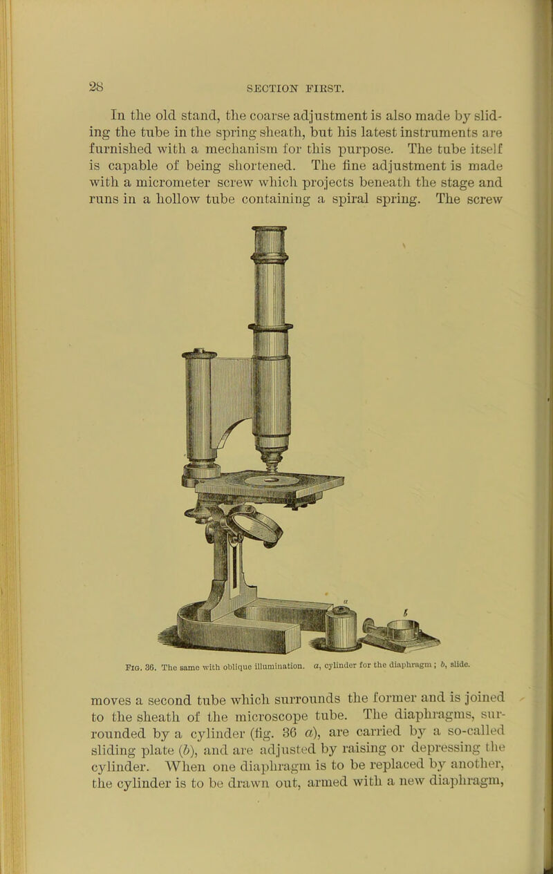 2S In tile old stand, the coarse adjustment is also made by slid- ing the tube in the spring sheath, but his latest instruments are furnished with a mechanism for this purpose. The tube itself is capable of being shortened. The fine adjustment is made with a micrometer screw which projects beneath the stage and runs in a hollow tube containing a spiral spring. The screw Fig. 36. The same with oblique illumination, a, cylinder for the diaphragm ; slide. moves a second tube which surrounds the former and is joined to the sheath of the microscope tube. The diaphragms, sur- rounded by a cylinder (tig. 36 a), are carried by a so-called sliding plate (&), and are adjusted by raising or depressing the cylinder. When one diaphragm is to be replaced by another, the cylinder is to be drawn out, armed with a new diaphragm,