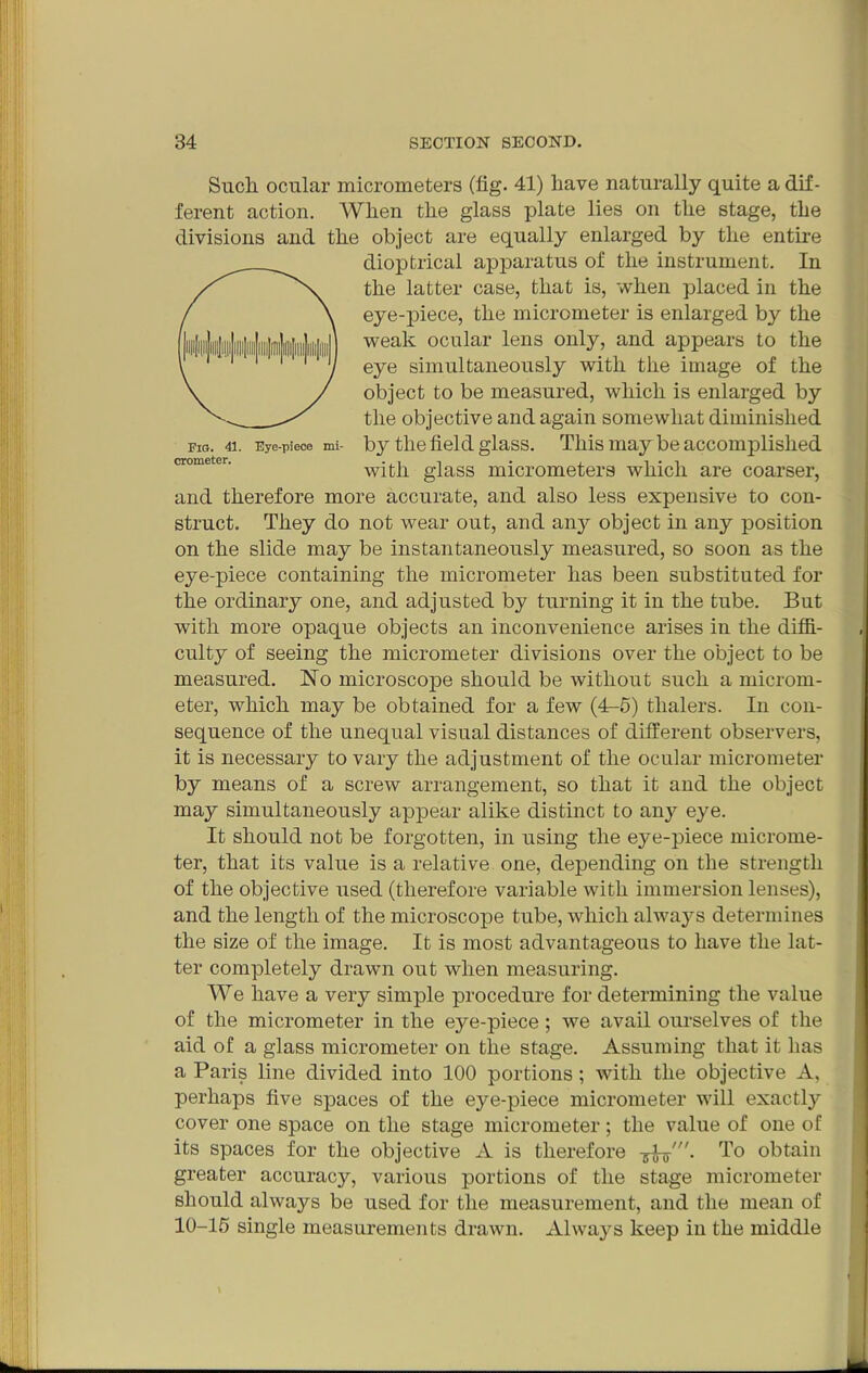 Such ocular micrometers (fig. 41) have naturally quite a dif- ferent action. When the glass plate lies on the stage, the divisions and the object are equally enlarged by the entire dioptrical apparatus of the instrument. In the latter case, that is, when placed in the eye-piece, the micrometer is enlarged by the weak ocular lens only, and appears to the eye simultaneously with the image of the object to be measured, which is enlarged by the objective and again somewhat diminished Eye-piece mi- by the field glass. This may be accomplished with glass micrometers which are coarser, and therefore more accurate, and also less expensive to con- struct. They do not wear out, and any object in any position on the slide may be instantaneously measured, so soon as the eye-piece containing the micrometer has been substituted for the ordinary one, and adjusted by turning it in the tube. But with more opaque objects an inconvenience arises in the diffi- culty of seeing the micrometer divisions over the object to be measured. No microscope should be without such a microm- eter, which may be obtained for a few (4r-5) thalers. In con- sequence of the unequal visual distances of different observers, it is necessary to vary the adjustment of the ocular micrometer by means of a screw arrangement, so that it and the object may simultaneously appear alike distinct to an}'' eye. It should not be forgotten, in using the eye-piece microme- ter, that its value is a relative one, depending on the strength of the objective used (therefore variable with immersion lenses), and the length of the microscope tube, which always determines the size of the image. It is most advantageous to have the lat- ter completely drawn out when measuring. We have a very simple procedure for determining the value of the micrometer in the eye-piece; we avail ourselves of the aid of a glass micrometer on the stage. Assuming that it has a Paris line divided into 100 portions; with the objective A, perhaps five spaces of the eye-piece micrometer will exactly cover one space on the stage micrometer; the value of one of its spaces for the objective A is therefore To obtain greater accuracy, various portions of the stage micrometer should always be used for the measurement, and the mean of 10-15 single measurements drawn. Always keep in the middle