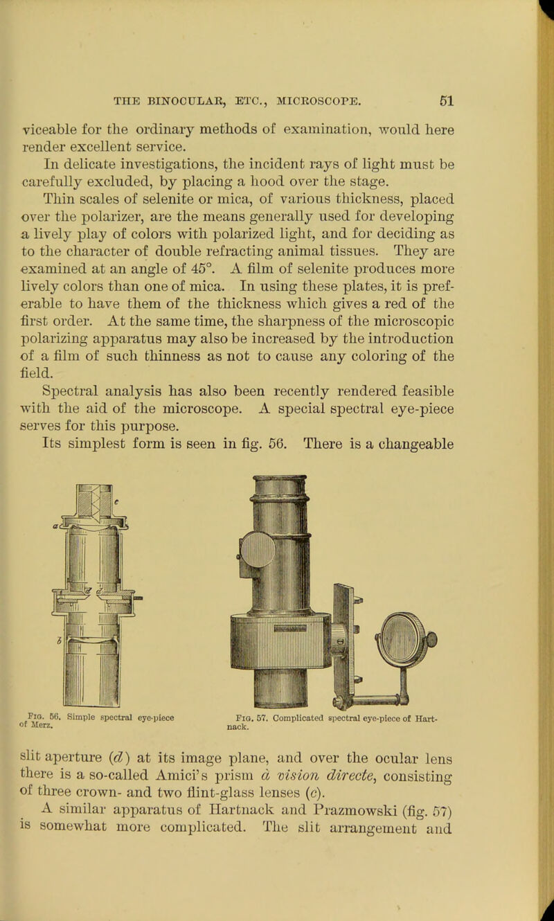 viceable for the ordinary methods of examination, would here render excellent service. In delicate investigations, the incident rays of light must be carefully excluded, by placing a hood over the stage. Thin scales of selenite or mica, of various thickness, placed over the polarizer, are the means generally used for developing a lively play of colors with polarized light, and for deciding as to the character of double refracting animal tissues. They are examined at an angle of 45°. A film of selenite produces more lively colors than one of mica. In using these plates, it is pref- erable to have them of the thickness which gives a red of the first order. At the same time, the sharpness of the microscopic polarizing apparatus may also be increased by the introduction of a film of such thinness as not to cause any coloring of the field. Spectral analysis has also been recently rendered feasible with the aid of the microscope. A special spectral eye-piece serves for this purpose. Its simplest form is seen in fig. 56. There is a changeable Fig. 56. Simple spectral eye-piece of Merz. Fig. 57. Complicated spectral eye-piece of Hart- nack. slit aperture (cl) at its image plane, and over the ocular lens there is a so-called Amici’s prism a vision directe, consisting of three crown- and two Hint-glass lenses (c). A similar apparatus of Hartnack and Prazmowski (fig. 57) is somewhat more complicated. The slit arrangement and