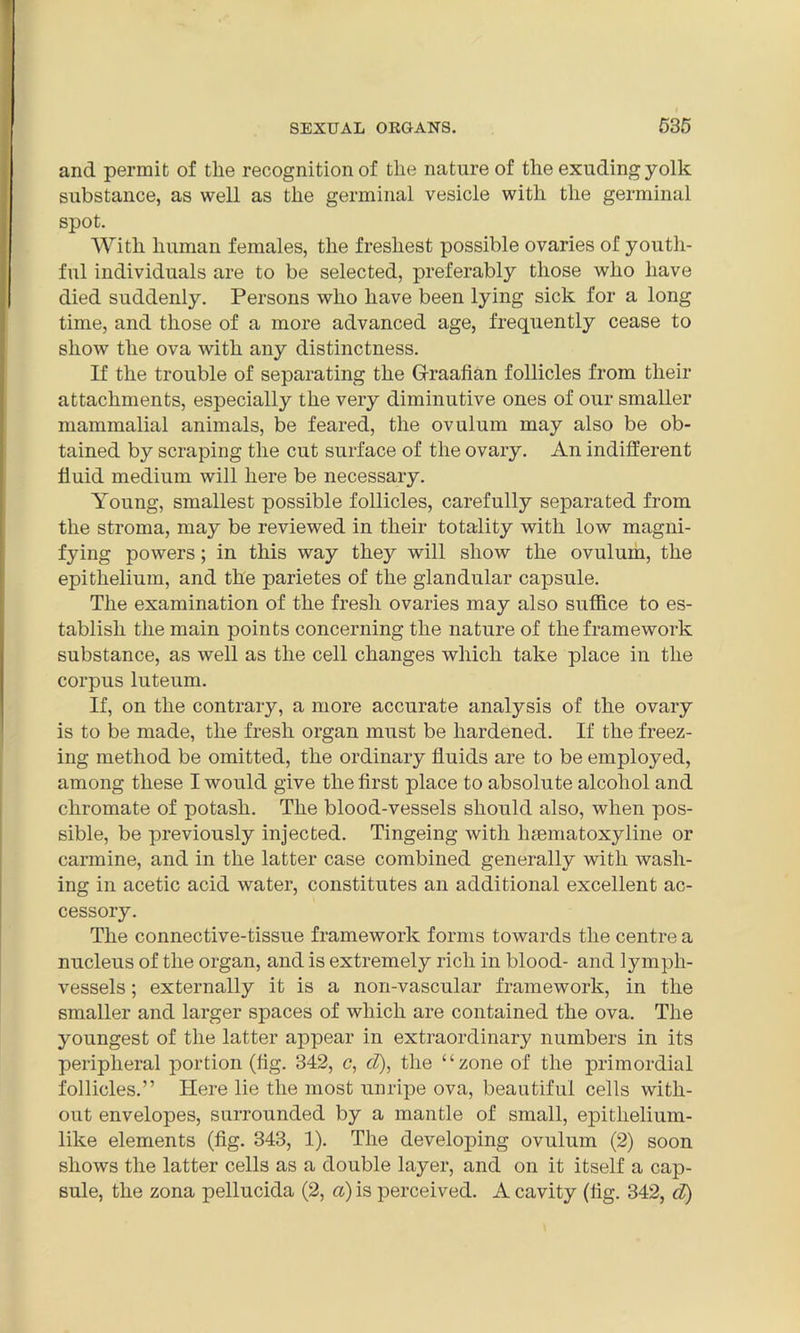 and permit of tlie recognition of the nature of the exuding yolk substance, as well as the germinal vesicle with the germinal spot. With human females, the freshest possible ovaries of youth- ful individuals are to be selected, preferably those who have died suddenly. Persons who have been lying sick for a long time, and those of a more advanced age, frequently cease to show the ova with any distinctness. If the trouble of separating the Graafian follicles from their attachments, especially the very diminutive ones of our smaller mammalial animals, be feared, the ovulum may also be ob- tained by scraping the cut surface of the ovary. An indifferent fluid medium will here be necessary. Young, smallest possible follicles, carefully separated from the stroma, may be reviewed in their totality with low magni- fying powers; in this way they will show the ovulum, the epithelium, and the parietes of the glandular capsule. The examination of the fresh ovaries may also suffice to es- tablish the main points concerning the nature of the framework substance, as well as the cell changes which take place in the corpus luteum. If, on the contrary, a more accurate analysis of the ovary is to be made, the fresh organ must be hardened. If the freez- ing method be omitted, the ordinary fluids are to be employed, among these I would give the first place to absolute alcohol and chromate of potash. The blood-vessels should also, when pos- sible, be previously injected. Tingeing with hsematoxyline or carmine, and in the latter case combined generally with wash- ing in acetic acid water, constitutes an additional excellent ac- cessory. The connective-tissue framework forms towards the centre a nucleus of the organ, and is extremely rich in blood- and lymph- vessels ; externally it is a non-vascular framework, in the smaller and larger spaces of which are contained the ova. The youngest of the latter appear in extraordinary numbers in its peripheral portion (fig. 342, c, d), the “zone of the primordial follicles.” Here lie the most unripe ova, beautiful cells with- out envelopes, surrounded by a mantle of small, epitlielium- like elements (fig. 343, 1). The developing ovulum (2) soon shows the latter cells as a double layer, and on it itself a cap- sule, the zona pellucida (2, a) is perceived. A cavity (fig. 342, d)