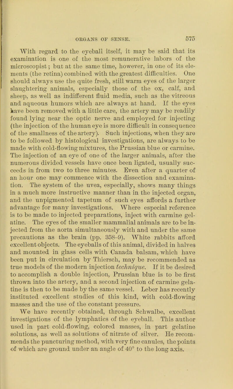 With regard to the eyeball itself, it may be said that its examination is one of the most remunerative labors of the microscopist; but at the same time, however, in one of its ele- ments (the retina) combined with the greatest difficulties. One should always use the quite fresh, still warm eyes of the larger slaughtering animals, especially those of the ox, calf, and sheep, as well as indifferent fluid media, such as the vitreous and aqueous humors which are always at hand. If the eyes have been removed with a little care, the artery may be readily found lying near the optic nerve and employed for injecting (the injection of the human eye is more difficult in consequence of the smallness of the artery). Such injections, when they are to be followed by histological investigations, are always to be made with cold-flowing mixtures, the Prussian blue or carmine. The injection of an eye of one of the larger animals, after the numerous divided vessels have once been ligated, usually suc- ceeds in from two to three minutes. Even after a quarter of an hour one may commence with the dissection and examina- tion. The system of the uvea, especially, shows many things in a much more instructive manner than in the injected organ, and the unpigmented tapetum of such eyes affords a further advantage for many investigations. Where especial reference is to be made to injected preparations, inject with carmine gel- atine. The eyes of the smaller mammalial animals are to be in- jected from the aorta simultaneously with and under the same precautions as the brain (pp. 358-9). White rabbits afford excellent objects. The eyeballs of this animal, divided in halves and mounted in glass cells with Canada balsam, which have been put in circulation by Thiersch, may be recommended as true models of the modern injection technique. If it be desired to accomplish a double injection, Prussian blue is to be first thrown into the artery, and a second injection of carmine gela- tine is then to be made by the same vessel. Leber has recently instituted excellent studies of this kind, with cold-flowing masses and the use of the constant pressure. We have recently obtained, through Schwalbe, excellent investigations of the lymphatics of the eyeball. This author used in part cold-flowing, colored masses, in part gelatine solutions, as well as solutions of nitrate of silver. He recom- mends the puncturing method, with very fine canules, the points of which are ground under an angle of 40° to the long axis.