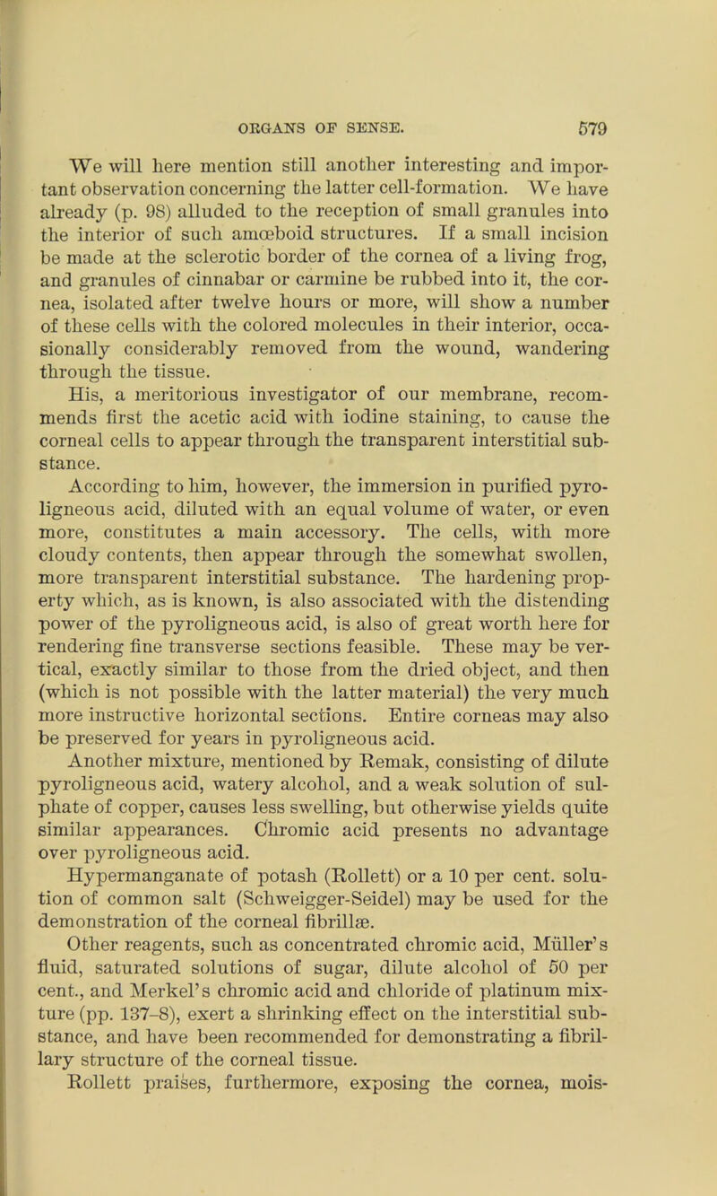 We will here mention still another interesting and impor- tant observation concerning the latter cell-formation. We have already (p. 98) alluded to the reception of small granules into the interior of such amoeboid structures. If a small incision be made at the sclerotic border of the cornea of a living frog, and granules of cinnabar or carmine be rubbed into it, the cor- nea, isolated after twelve hours or more, will show a number of these cells with the colored molecules in their interior, occa- sionally considerably removed from the wound, wandering through the tissue. His, a meritorious investigator of our membrane, recom- mends first the acetic acid with iodine staining, to cause the corneal cells to appear through the transparent interstitial sub- stance. According to him, however, the immersion in purified pyro- ligneous acid, diluted with an equal volume of water, or even more, constitutes a main accessory. The cells, with more cloudy contents, then appear through the somewhat swollen, more transparent interstitial substance. The hardening prop- erty which, as is known, is also associated with the distending power of the pyroligneous acid, is also of great worth here for rendering fine transverse sections feasible. These may be ver- tical, exactly similar to those from the dried object, and then (which is not possible with the latter material) the very much more instructive horizontal sections. Entire corneas may also be preserved for years in pyroligneous acid. Another mixture, mentioned by Remak, consisting of dilute pyroligneous acid, watery alcohol, and a weak solution of sul- phate of copper, causes less swelling, but otherwise yields quite similar appearances. Chromic acid presents no advantage over pyroligneous acid. Hypermanganate of potash (Rollett) or a 10 per cent, solu- tion of common salt (Schweigger-Seidel) may be used for the demonstration of the corneal fibrillae. Other reagents, such as concentrated chromic acid, Muller’s fluid, saturated solutions of sugar, dilute alcohol of 50 per cent,, and Merkel’s chromic acid and chloride of platinum mix- ture (pp. 137-8), exert a shrinking effect on the interstitial sub- stance, and have been recommended for demonstrating a fibril- lary structure of the corneal tissue. Rollett praises, furthermore, exposing the cornea, mois-