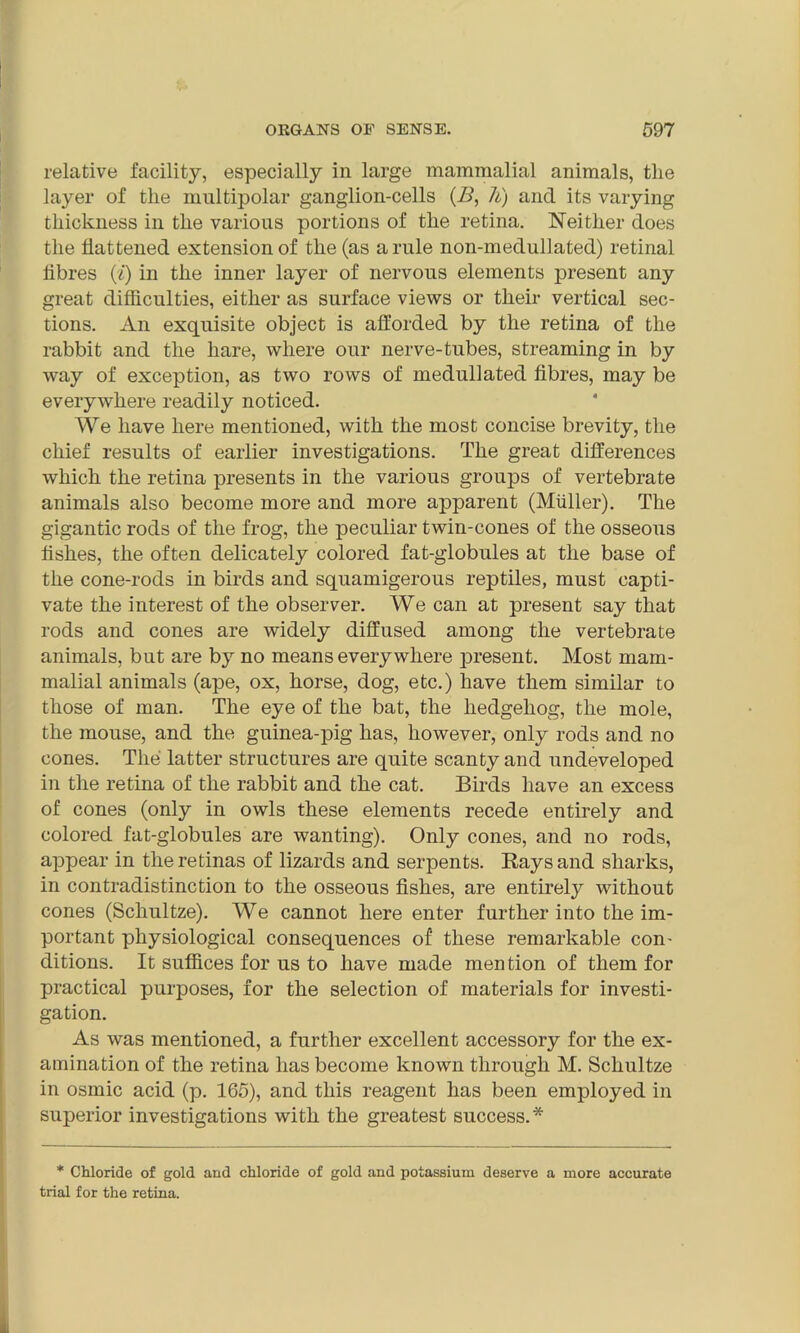 relative facility, especially in large mammalial animals, tlie layer of tlie multipolar ganglion-cells (B, h) and its varying thickness in the various portions of the retina. Neither does the flattened extension of the (as a rule non-medullated) retinal fibres (i) in the inner layer of nervous elements present any great difficulties, either as surface views or their vertical sec- tions. An exquisite object is afforded by the retina of the rabbit and the hare, where our nerve-tubes, streaming in by way of exception, as two rows of medullated fibres, may be everywhere readily noticed. We have here mentioned, with the most concise brevity, the chief results of earlier investigations. The great differences which the retina presents in the various groups of vertebrate animals also become more and more apparent (Muller). The gigantic rods of the frog, the peculiar twin-cones of the osseous fishes, the often delicately colored fat-globules at the base of the cone-rods in birds and squamigerous reptiles, must capti- vate the interest of the observer. We can at present say that rods and cones are widely diffused among the vertebrate animals, but are by no means every where present. Most mam- malial animals (ape, ox, horse, dog, etc.) have them similar to those of man. The eye of the bat, the hedgehog, the mole, the mouse, and the guinea-pig has, however, only rods and no cones. The latter structures are quite scanty and undeveloped in the retina of the rabbit and the cat. Birds have an excess of cones (only in owls these elements recede entirely and colored fat-globules are wanting). Only cones, and no rods, appear in the retinas of lizards and serpents. Rays and sharks, in contradistinction to the osseous fishes, are entirely without cones (Schultze). We cannot here enter further into the im- portant physiological consequences of these remarkable con- ditions. It suffices for us to have made mention of them for practical purposes, for the selection of materials for investi- gation. As was mentioned, a further excellent accessory for the ex- amination of the retina has become known through M. Schultze in osmic acid (p. 165), and this reagent has been employed in superior investigations with the greatest success.* * Chloride of gold and chloride of gold and potassium deserve a more accurate trial for the retina.