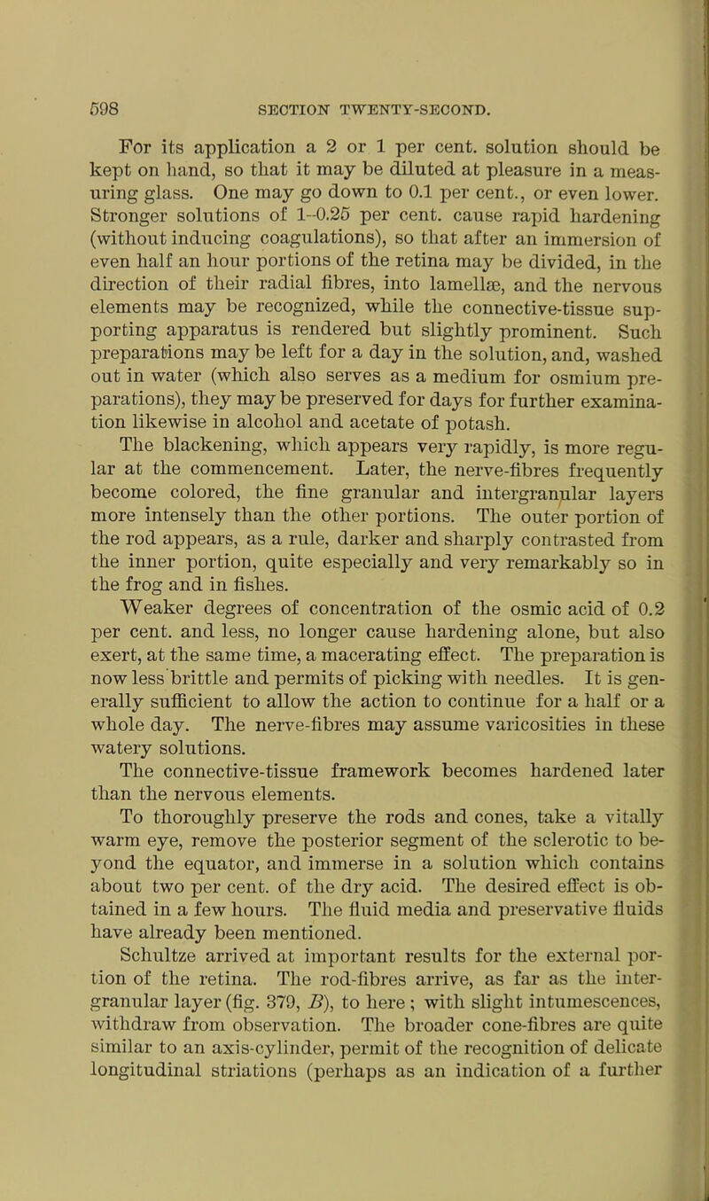 For its application a 2 or 1 per cent, solution should be kept on hand, so that it may be diluted at pleasure in a meas- uring glass. One may go down to 0.1 per cent., or even lower. Stronger solutions of 1-0.25 per cent, cause rapid hardening (without inducing coagulations), so that after an immersion of even half an hour portions of the retina may be divided, in the direction of their radial fibres, into lamellae, and the nervous elements may be recognized, while the connective-tissue sup- porting apparatus is rendered but slightly prominent. Such preparations may be left for a day in the solution, and, washed out in water (which also serves as a medium for osmium pre- parations), they may be preserved for days for further examina- tion likewise in alcohol and acetate of potash. The blackening, which appears very rapidly, is more regu- lar at the commencement. Later, the nerve-fibres frequently become colored, the fine granular and intergranular layers more intensely than the other portions. The outer portion of the rod appears, as a rule, darker and sharply contrasted from the inner portion, quite especially and very remarkably so in the frog and in fishes. Weaker degrees of concentration of the osmic acid of 0.2 per cent, and less, no longer cause hardening alone, but also exert, at the same time, a macerating effect. The preparation is now less brittle and permits of picking with needles. It is gen- erally sufficient to allow the action to continue for a half or a whole day. The nerve-fibres may assume varicosities in these watery solutions. The connective-tissue framework becomes hardened later than the nervous elements. To thoroughly preserve the rods and cones, take a vitally warm eye, remove the posterior segment of the sclerotic to be- yond the equator, and immerse in a solution which contains about two per cent, of the dry acid. The desired effect is ob- tained in a few hours. The fluid media and preservative fluids have already been mentioned. Schultze arrived at important results for the external por- tion of the retina. The rod-fibres arrive, as far as the inter- granular layer (fig. 379, B), to here ; with slight intumescences, withdraw from observation. The broader cone-fibres are quite similar to an axis-cylinder, permit of the recognition of delicate longitudinal striations (perhaps as an indication of a further