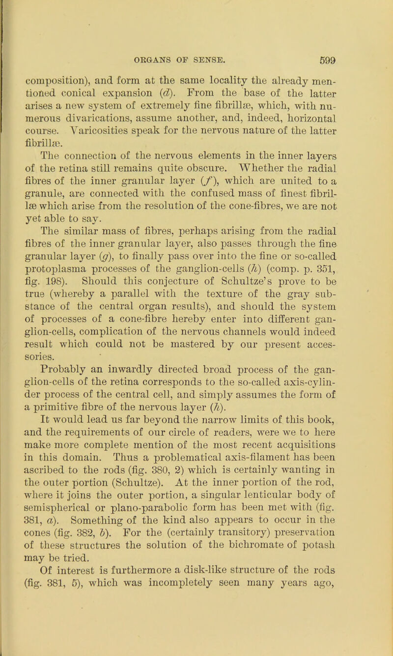 composition), and form at tile same locality the already men- tioned conical expansion (d). From the base of the latter arises a new system of extremely line fibrillse, which, with nu- merous divarications, assume another, and, indeed, horizontal course. Varicosities speak for the nervous nature of the latter fibril lrn. The connection of the nervous elements in the inner layers of the retina still remains quite obscure. Whether the radial fibres of the inner granular layer (/'), which are united to a granule, are connected with the confused mass of finest fibril- lse which arise from the resolution of the cone-fibres, we are not yet able to say. The similar mass of fibres, perhaps arising from the radial fibres of the inner granular laj^er, also passes through the fine granular layer (g), to finally pass over into the fine or so-called protoplasma processes of the ganglion-cells (7l) (comp. p. 351, fig. 198). Should this conjecture of Schultze’s prove to be true (whereby a parallel with the texture of the gray sub- stance of the central organ results), and should the system of processes of a cone-fibre hereby enter into different gan- glion-cells, complication of the nervous channels would indeed result which could not be mastered by our present acces- sories. Probably an inwardly directed broad process of the gan- glion-cells of the retina corresponds to the so-called axis-cylin- der process of the central cell, and simply assumes the form of a primitive fibre of the nervous layer (7i). It would lead us far beyond the narrow limits of this book, and the requirements of our circle of readers, were we to here make more complete mention of the most recent acquisitions in this domain. Thus a problematical axis-filament has been ascribed to the rods (fig. 380, 2) which is certainly wanting in the outer portion (Schultze). At the inner portion of the rod, where it joins the outer portion, a singular lenticular body of semisplierical or piano-parabolic form has been met with (fig. 381, a). Something of the kind also appears to occur in the cones (fig. 382, b). For the (certainly transitory) preservation of these structures the solution of the bichromate of potash may be tried. Of interest is furthermore a disk-like structure of the rods (fig. 381, 5), which was incompletely seen many years ago,