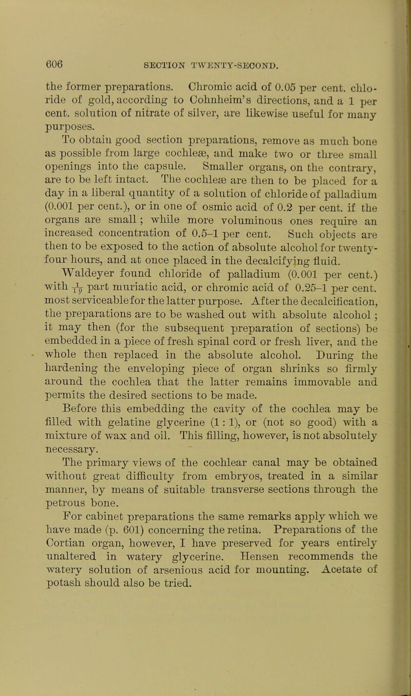 the former preparations. Chromic acid of 0.05 per cent, chlo- ride of gold, according to Cohnlieim’s directions, and a 1 per cent, solution of nitrate of silver, are likewise useful for many purposes. To obtain good section preparations, remove as much bone as possible from large ooclilem, and make two or three small openings into the capsule. Smaller organs, on the contrary, are to be left intact. The cochleae are then to be placed for a day in a liberal quantity of a solution of chloride of palladium (0.001 per cent.), or in one of osmic acid of 0.2 per cent, if the organs are small; while more voluminous ones require an increased concentration of 0.5-1 per cent. Such objects are then to be exposed to the action of absolute alcohol for twenty- four hours, and at once placed in the decalcifying fluid. Waldeyer found chloride of palladium (0.001 per cent.) with Jp part muriatic acid, or chromic acid of 0.25-1 per cent, most serviceable for the latter purpose. After the decalcification, the preparations are to be washed out with absolute alcohol ; it may then (for the subsequent preparation of sections) be embedded in a piece of fresh spinal cord or fresh liver, and the whole then replaced in the absolute alcohol. During the hardening the enveloping piece of organ shrinks so firmly around the cochlea that the latter remains immovable and permits the desired sections to be made. Before this embedding the cavity of the cochlea may be filled with gelatine glycerine (1: 1), or (not so good) with a mixture of wax and oil. This filling, however, is not absolutely necessary. The primary views of the cochlear canal may be obtained without great difficulty from embryos, treated in a similar manner, by means of suitable transverse sections through the petrous bone. For cabinet preparations the same remarks apply which we have made (p. 601) concerning the retina. Preparations of the Cortian organ, however, I have preserved for years entirely unaltered in watery glycerine. Hensen recommends the watery solution of arsenious acid for mounting. Acetate of potash should also be tried.