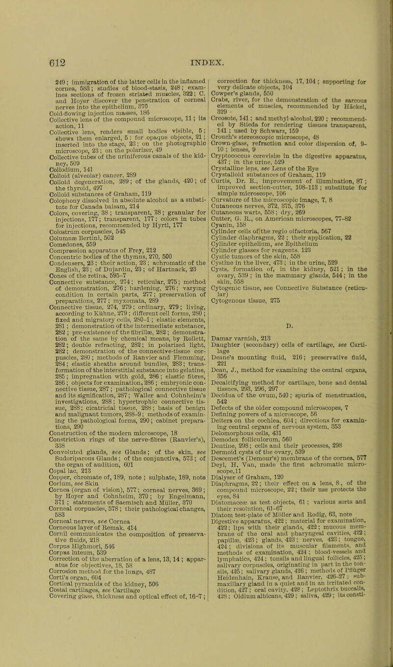 24!); immigration of tho latter cellB In the inflamed cornea, 5S3; studies of blood-stasiB, 248exam- ines sections of frozen striated muscles, 822; C. and Hoyer discover the penetration of corneal nerves into the epithelium, 370. Cold-flowing injection masses, 186 Collective lens of the compound microscope, 11; its notion, 11 Collective lens, renders small bodies visible, 6; BhowB them enlarged, 6: for .opaque objects, 21; inserted into the stage, 23: on the photographic microscope, 23; on the polarizer, 49 Collective tubes of the uriniferous canals of the kid- ney, 509 Collodium, 141 Colloid (alveolar) cancer, 289 Colloid degeneration, 289; of the glands, 420; of the thyroid, 497 Colloid substances of Graham, 119 Colophony dissolved in absolute alcohol as a substi- tute for Canada balsam, 214 Colors, covering, 38 ; transparent, 38; granular for injections, 177; transparent, 177; colors in tubes for injections, recommended by Hyrti, 177 Colostrum corpuscles, 545 Column® Bertini, 502 Comedones, 559 Compression apparatus of Frey, 212 Concentric bodies of the thymus, 270, 500 Condensers, 23 ; their action, 23 : achromatic of the English, 23; of Dujardin, 23 ; of Hartnack, 23 Cones of the retina, 595-7 Connective substance, 274; reticular, 275; method of demonstration, 276 ; hardening, 276; varying condition in certain parts, 277; preservation of preparations, 277 ; myxomata, 289 Connective tissue, 274, 279; ordinary, 279; living, according to Kiihne, 279 ; different cell forms, 280 ; fixed and migratory cells, 280-1; elastic elements, 281 ; demonstration of the intermediate substance, 282 ; pre-existence of the fibrillte, 282 ; demonstra- tion of the same by chemical means, by Rollett, 282; double refracting, 282; in polarized light, 282; demonstration of the connective-tissue cor- puscles, 280 ; methods of Ranvier and Flemming, 284; elastic sheaths around bundles, 283; trans- formation of the interstitial substance into gelatine, 285; impregnation with gold, 286; elastic fibres, 286 ; objects for examination, 286 ; embryonic con- nective tissue, 287; pathological connective tissue and its signification, 287; Waller and Cohnheim’s investigations, 288; hypertrophic connective tis- sue, 288; cicatricial tissue, 288; basis of benign and malignant tumors, 288-9; methods of examin- ing the pathological forms, 290; cabinet prepara- tions, 290 Construction of the modern microscope, 18 Constriction rings of the nerve-fibres (Ranvier’s), 338 Convoluted glands, see Glands; of the skin, see Sudoriparous Glands; of the conjunctiva, 573 ; of the organ of audition, 601 Copal lac, 213 Copper, chromate of, 189, note ; sulphate, 189, note Corium, see Skin Cornea (organ of vision), 577; corneal nerves, 369; by Hoyer and Cohnheim, 370 ; by Engelmann, 371 ; statements of Saemisch and Muller, 370 Corneal corpuscles, 578 ; their pathological changes, 5S3 Corneal nerves, see Cornea Corneous layer of Remak, 414 Cornil communicates the composition of preserva- tive fluids, 218 Corpus Highmori, 546 Corpus luteum, 539 Correction of the aberration of a lens, 13,14 ; appar- atus for objectives, 18, 58 Corrosion method for tho lungs, 487 Corti’s organ, 604 Cortical pyramids of tho kidney, 506 Costal cartilages, see Cartilago Covering glass, thickness and optical effect of, 16-7 ; correction for thickness, 17,104 ; supporting for very delicate objects, 104 Cowpor’s glands, 550 Crabs, river, for the demonstration of the sarcous elements of muscles, recommended by HSckel. 320 Creosote, 141; and methyl-alcohol, 220 ; recommend- ed by Sticda for rendering tissues transparent, 141 ; used by Schwarz, 159 Crouch’s stereoscopic microscope, 48 Crown-glass, refraction and color dispersion of, 9- 10 ; lenses, 9 Cryptococcus cerevisi® in the digestive apparatus, 437 ; in the urine, 529 Crystalline lens, see Lens of the Eye Crystalloid substances of Graham, 119 Curtis, Dr. E., improvement of illumination, 87 ; improved section-cutter, 108-113 ; substitute for simple microscope, 106 Curvature of the microscopic image, 7, 8 Cutaneous nerves, 372, 375, 376 Cutaneous warts, 558; dry, 269 Cutter, G. R., on American microscopes, 77-82 Cyanin, 158 Cylinder cells of I the regio olfactoria, 567 CyUnder diaphragms, 22 ; their application, 22 Cylinder epithelium, see Epithelium Cylinder glasses for reagents. 123 Cystic tumors of the skin, 55S Cystine in the liver, 473 ; in the urine, 529 Cysts, formation of, in the kidney, 521; in the ovary, 539 ; in the mammary glands, 544; in the skin, 558 Cytogenic tissue, see Connective Substance (reticu- lar) Cytogenous tissue, 275 D. Damar varnish, 213 Daughter (secondary) cells of cartilage, see Carti- lage Deane’s mounting fluid, 216; preservative fluid, 221 Dean, J., method for examining the central organs, 356 Decalcifying method for cartilage, bone and dental tissues, 293, 296, 297 Decidua of the ovum, 540 ; spuria of menstruation, 542 Defects of the older compound microscopes, 7 Defining powers of a microscope. 56 Deiters on the cochlea, 604 ; directions for examin- ing central organs of nervous system, 353 Delomorphous cells, 431 Demodex folliculorum, 560 Dentine, 298; cells and their processes, 29S Dermoid cysts of the ovary, 539 Descemet’s (Demour’s) membrane of the cornea, 577 Deyl, H. Van, made the first achromatic micro- scope, 11 Dialyser of Graham, 120 Diaphragms, 22; their effect on a lens, 8, of tho compound microscope, 22; their use protects the eyes, S4 Diatomaceaj as test objects, 61 : various sorts and their resolution, 61-67 Diatom test-plate of Muller and Rodig, 63, note Digestive apparatus, 422 : material for examination, 422; lips with their glands, 422; mucous mem- brane of the oral and pharyngeal cavities, 422; papillm. 423 ; glands, 423 : nerves, 423; tongue, 424; divisions of its muscular filaments, and methods of examination, 424 ; blood-vessels and lymphatics, 424 : tonsils and lingual follicles, 425; salivary corpuscles, originating in part in the ton- sils, 425; salivary glands, 426 ; methods of l’fluger Hcidonhain, Krause, and llanvier. 426-27 : sub- maxillary gland in a quiet and in an irritated con- dition, 427; oral cavity. 428; Leptothrix buccalis, 428; Oidiurn albicans, 429 ; saliva, 429; its oonsti-