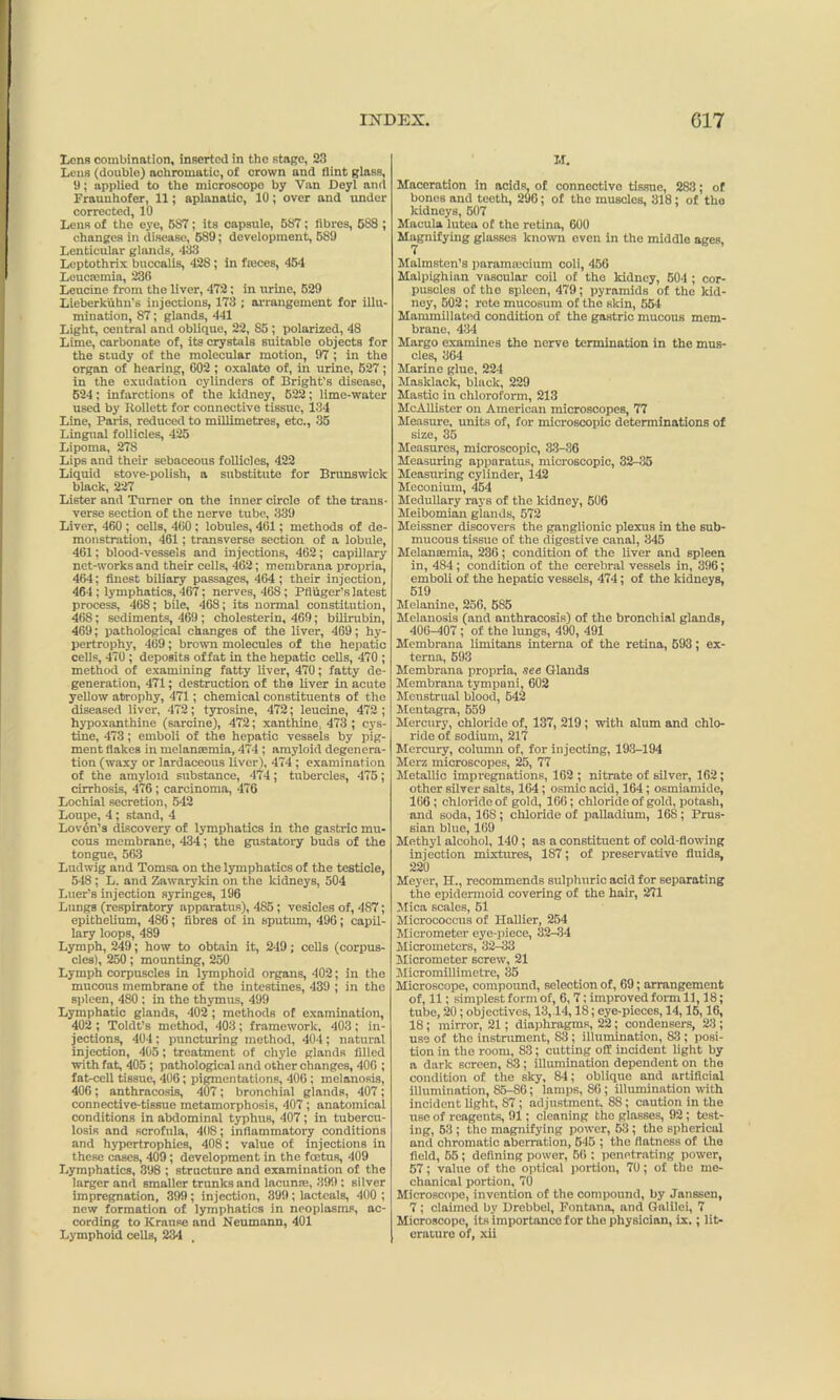 Lens combination, inserted in the stage, 23 Lens (double) achromatic, of crown and Hint glass, 9; applied to the microscope by Van Deyl and Fraunhofer, 11; aplanatic, 10; over and under corrected, 10 Leus of the eye, 587; its capsule, 587; fibres, 588 ; changes in disease, 589; development, 589 Lenticular glands, 433 Leptothrix buccalis, 428 ; in fteces, 454 Leucaemia, 236 Leucine from the liver, 472; in urine, 629 Lieberkuhn's injections, 173 ; arrangement for illu- mination, 87; glands, 441 Light, central and oblique, 22, 85 ; polarized, 48 Lime, carbonate of, its crystals suitable objects for the study of the molecular motion, 97 ; in the organ of hearing, C02 ; oxalate of, in urine, 627; in the exudation cylinders of Bright’s disease, 524: infarctions of the kidney, 522; lime-water used by Rollett for connective tissue, 134 Line, Paris, reduced to millimetres, etc., 35 Lingual follicles, 425 Lipoma, 278 Lips and their sebaceous follicles, 422 Liquid stove-polish, a substitute for Brunswick black, 227 Lister and Turner on the inner circle of the trans- verse section of the nerve tube, 339 Liver, 460 ; cells, 460 ; lobules, 461; methods of de- monstration, 461; transverse section of a lobule, 461; blood-vessels and injections, 462; capillary net-works and their cells, 462; membrana propria, 464; finest biliary passages, 464; their injection, 464; lymphatics, 467; nerves, 468; Pfiuger’s latest process, 468; bile, 468; its normal constitution, 468; sediments, 469 ; cholesterin, 469; bilirubin, 469; pathological changes of the liver, 469; hy- pertrophy, 469; brown molecules of the hepatic cells, 470 ; deposits offat in the hepatic cells, 470 ; method of examining fatty liver, 470; fatty de- generation, 471; destruction of the liver in acute yellow atrophy, 471; chemical constituents of the diseased liver, 472; tyrosine, 472; leucine, 472 ; hypoxanthine (sarcine), 472; xanthine, 473 ; cys- tine, 473; emboli of the hepatic vessels by pig- ment flakes in melanaemia, 474 ; amyloid degenera- tion (waxy or lardaceous liver), 474 ; examination of the amyloid substance, 474; tubercles, 475; cirrhosis, 476; carcinoma, 476 Lochial secretion, 542 Loupe, 4; stand, 4 Lovdn’s discovery of lymphatics in the gastric mu- cous membrane, 434; the gustatory buds of the tongue, 563 Ludwig and Tomsa on the lymphatics of the testicle, 548; L. and Zawaryldn on the kidneys, 504 Luer’s injection syringes, 196 Lungs (respiratory apparatus), 485; vesicles of, 487; epithelium, 486; fibres of in sputum, 496; capil- lary loops, 489 Lymph, 249; how to obtain it, 2-19; cells (corpus- cles), 250; mounting, 250 Lymph corpuscles in lymphoid organs, 402; in the mucous membrane of the intestines, 439 ; in the spleen, 480 ; in the thymus, 499 Lymphatic glands, 402; methods of examination, 402 ; Toldt’s method, 403; framework, 403; in- jections, 404 ; puncturing method, 404; natural injection, 405; treatment of chyle glands filled with fat, 405 ; pathological and other changes, 406 ; fat-cell tissue, 406; pigmentations, 406; melanosis, 406; anthracosis, 407; bronchial glands, 407; connective-tissue metamorphosis, 407; anatomical conditions in abdominal typhus, 407; in tubercu- losis and scrofula, 408; inflammatory conditions and hypertrophies, 408: value of injections in these cases, 409; development in the foetus, 409 Lymphatics, 398 ; structure and examination of the larger and smaller trunks and lacuna;, 399; silver impregnation, 399 ; injection, 399; lacteals, 400 ; new formation of lymphatics in neoplasms, ac- cording to Krause and Neumann, 401 Lymphoid cells, 234 M. Maceration in acids, of connective tissue, 283; of bones and teeth, 296; of the muscles, 318; of the kidneys, 507 Macula lutea of the retina, 600 Magnifying glasses known even in tho middle ages, Malmsten’s paramsecium coli, 456 Malpighian vascular coil of tho kidney, 504 ; cor- puscles of the spleen, 479; pyramids of the kid- ney, 502; rote mucosum of the skin, 554 Mammillatod condition of the gnstric mucous mem- brane, 434 Margo examines the nerve termination in the mus- cles, 364 Marine glue, 224 Masklack, black, 229 Mastic in chloroform, 213 McAllister on American microscopes, 77 Measure, units of, for microscopic determinations of size, 35 Measures, microscopic, 33-36 Measuring apparatus, microscopic, 32-35 Measuring cylinder, 142 Meconium, 454 Medullary rays of the kidney, 506 Meibomian glands, 572 Meissner discovers the ganglionic plexus in the sub- mucous tissue of the digestive canal, 345 Melanasmia, 236; condition of the liver and spleen in, 484; condition of the cerebral vessels in, 396; emboli of the hepatic vessels, 474; of the kidneys, 519 Melanine, 256, 585 Melanosis (and anthracosis) of the bronchial glands, 400-407; of the lungs, 490, 491 Membrana limitans interna of the retina, 593; ex- terna, 593 Membrana propria, nee Glands Membrana tympani, 602 Menstrual blood, 642 Mentagra, 559 Mercury, chloride of, 137, 219 ; with alum and chlo- ride of sodium, 217 Mercury, column of, for injecting, 193-194 Merz microscopes, 25, 77 Metallic impregnations, 162 ; nitrate of silver, 162; other silver salts, 164; osmic acid, 164; osmiamide, 166; chloride of gold, 166; chloride of gold, potash, and soda, 168 ; chloride of palladium, 168; Prus- sian blue, 169 Methyl alcohol, 140; as a constituent of cold-flowing injection mixtures, 1S7; of preservative fluids, 220 Meyer, H., recommends sulphuric acid for separating the epidermoid covering of the hair, 271 Mica scales, 51 Micrococcus of Hallier, 254 Micrometer eye-piece, 32-34 Micrometers, 32-33 Micrometer screw, 21 Micromillimetre, 35 Microscope, compound, selection of, 69; arrangement of, 11; simplest form of, 6, 7; improved form 11,18; tube, 20; objectives, 13,.14,18; eye-pieces, 14,16,16, 18 ; mirror, 21; diaphragms, 22; condensers, 23 ; use of the instrument, S3 ; illumination, 83 ; posi- tion in the room, 83; cutting off incident light by a dark screen, 83; illumination dependent on the condition of the sky, 84; oblique and artificial illumination, 85-86; lamps, 86 ; illumination with incident light, 87 ; adjustment, 88; caution in the use of reagents, 91; cleaning the glasses, 92; test- ing, 53 ; tho magnifying power, 53 ; the sphericul and chromatic aberration, 545 ; the flatness of the field, 55 ; defining power, 56 : penetrating power, 57; value of the optical portion, 70; of the me- chanical portion, 70 Microscope, invention of the compound, by Janssen, 7; claimed by Drebbol, Fontana, and Galilei, 7 Microscope, its importance for tho physioian, ix.; lit- erature of, xii