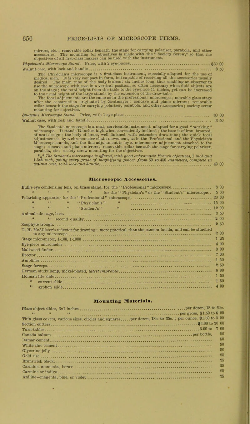 mirrors, etc.; removable collar beneath the stage for carrying polarizer, parabola, and other accessories. The mounting for objectives is made with the “ Society Screw,” so that the objectives of all first-class makers can be used with the instrument. Physician's Microscope Stand. Price, with 2 eye-pieces Walnut case, with look and handle 3 The Physician’s microscope is a first-class instrument, especially adapted for the use of medical men. It is very compact in form, but capable of recciviug all the accessories usually desired. The main tube of the body is about six inches long, thus enabling an observer to use the microscope with case in a vertical position, so often necessary when fluid objects are on the stage; the total height from the table to the eye-piece 11 inches, yet can be increased to tho usual height of the large stands by the extension of the draw-tube. The focal adjustments are tho snmo as in tho professional microscope ; movable glass stage after the construction originated by Zentmayer; concave and plane mirrors; removable collar beneath tho stage for carrying polarizer, parabola, and other accessories; society screw mounting for objectives. Student's Microscope Stand. Price, with 1 eye-piece 30 Walnut case, with lock and handle 3 The Student’s microscope is a neat, serviceable instrument, adapted for a good “ working ” microscope. It stands 12 inches high when conveniently inclined ; the base is of iron, bronzed, of neat design ; the body of brass, well finished, with extension draw-tube; the quick focal adjustment is by a chronometer chain movement, as in the Professional and the Physician’s Microscope stands, and the fine adjustment is by a micrometer adjustment attached to the stage; concave and plane mirrors ; removable collar beneath the stage for carrying polarizer, parabola, etc; society screw mounting for the objectives. *** The Student's microscope is offered, with good achromatic French objectives, 1 inch and 1-5th inch, giving every grade of magnifying power from 50 to 450 diameters, complete in walnut case, with lock and handle 43 Microscopic Accessories. Bull’s-eye condensing lens, on brass stand, for the “ Professional ” microscope 8 “ “ “ “ for the “ Physician’s ” or the “ Student’s’’microscope.. 5 Polarizing apparatus for the “Professional” microscope 20 “ “ “ “ Physician’s ” u 15 “ “ “ “Student’s” “ 12 Animalcule cage, best 3 “ “ second quality 2 Zoophyte trough 2 T. H. McAllister’s reflector for drawing; more practical than the camera lucida, and can be attached to any microscope 2 Stage micrometer, 1-100, 1-1000 1 Eye-piece micrometer 4 Maltwood finder 3 Erector 7 Amplifier 1 Stage forceps ~ German study lamp, nickel-plated, latest improved 6 Holman life slide 1 “ current slide 1 “ syphon slide 4 Mounting Materials. Glass object slides, 3x1 inches <4 44 44 Thin glass covers, various sizes, circles and squares Section cutters Turn-tables Canada balsam Damar cement White zinc cement Glycerine jelly Gold size Brunswick black per dozen, 18 to 6 per gross, §1.50 to 6 per dozen, 18c. to 35c. ; per ounce, §1.50 to 3 §4.00 to 20 ....3.00 to 7 per bottle. Carmine, ammonia, borax Carmine or indigo Aniline—magenta, blue, or violet 888SgS8§§8§° SSSooooooJSo SoSoSoSS S SS SS