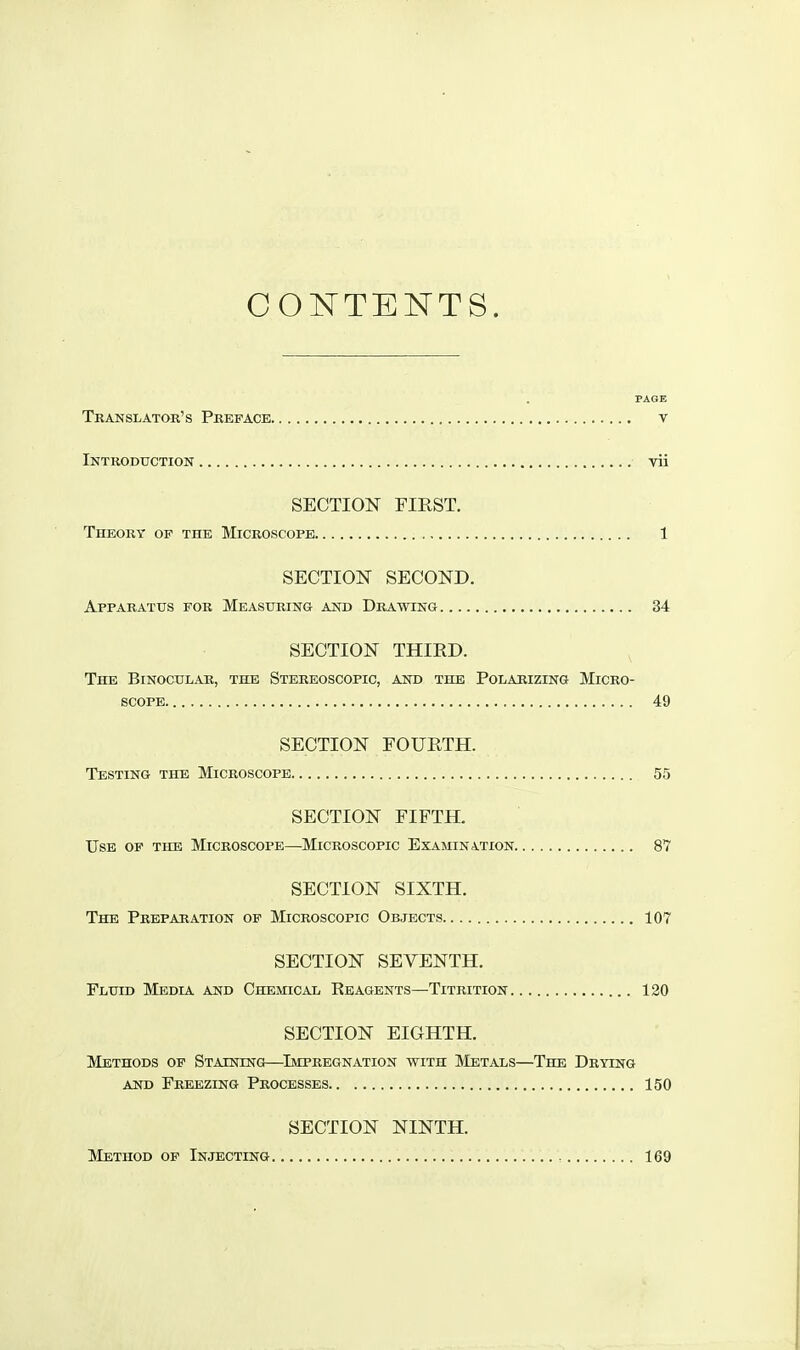 CONTENTS. PAGE Translator's Preface v Introduction vii SECTION FIRST. Theory of the Microscope 1 SECTION SECOND. Apparatus for Measuring and Drawing 34 SECTION THIED. The Binocular, the Stereoscopic, and the Polarizing Micro- scope 49 SECTION FOURTH. Testing the Microscope 55 SECTION FIFTH. Use op the Microscope—^Microscopic Examination 87 SECTION SIXTH. The Preparation of Microscopic Objects 107 SECTION SEVENTH. Fluid Media and Chemical Reagents—Titrition 120 SECTION EIGHTH. Methods of Staining—^Impregnation with Metals—The Drying and Freezing Processes 150 SECTION NINTH. Method of Injecting 169