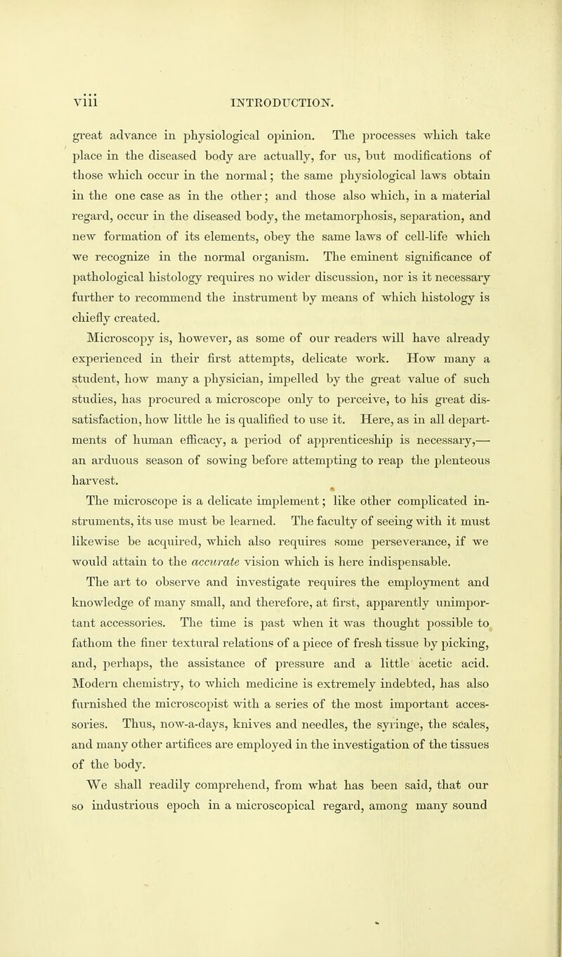 Vlll mTRODtrCTIOIf. great advance in physiological opinion. The processes which take place in the diseased body are actually, for us, but modifications of those which occur in the normal; the same physiological laws obtain in the one case as in the other; and those also which, in a material regard, occur in the diseased body, the metamorjjhosis, sej^aration, and new formation of its elements, obey the same laws of cell-life which we recognize in the normal organism. The eminent significance of pathological histology requires no wider discussion, nor is it necessary fui'ther to recommend the instrument by means of which histology is chiefly created. Microscopy is, however, as some of our readers will have already experienced in their first attempts, delicate work. How many a student, how many a physician, impelled by the great value of such studies, has procured a microscope only to j^erceive, to his great dis- satisfaction, how little he is qualified to use it. Here, as in all depart- ments of human efiicacy, a period of apprenticeship is necessary,— an arduous season of sowing before attempting to reap the plenteous harvest. The microscope is a delicate implement; like other complicated in- struments, its use must be learned. The faculty of seeing with it miist likewise be acquired, which also requires some perseverance, if we woxild attain to the accurate vision which is here indispensable. The art to observe and investigate requires the employment and knowledge of many small, and therefore, at first, apparently unimpor- tant accessories. The time is past when it was thought possible to fathom the finer textural relations of a piece of fresh tissue by picking, and, perhaps, the assistance of pressure and a little acetic acid. Modern chemistry, to which medicine is extremely indebted, has also furnished the microscopist with a series of the most important acces- sories. Thus, now-a-days, knives and needles, the syringe, the scales, and many other artifices are employed in the investigation of the tissues of the body. We shall readily comprehend, from what has been said, that our so industrioiis epoch in a microscopical regard, among many sound