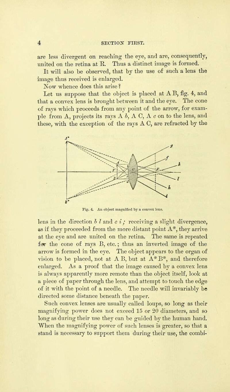 are less divergent on reaching the eye, and are, consequently, united on the retina at R. Thus a distinct image is formed. It will also be observed, that by the use of such a lens the image thus received is enlarged. Now whence does this arise ? Let us suppose that the object is placed at AB, fig. 4, and that a convex lens is brought between it and the eye. The cone of rays which proceeds from any point of the arrow, for exam- ple from A, projects its rays A 5, A C, A c on to the lens, and these, with the exception of the rays A C, are refracted by the A ^9 Fig. 4. An object magnified by a convex lens. lens in the direction h I and c i / receiving a slight divergence, as if they proceeded from the more distant point A*, they arrive at the eye and are united on the retina. The same is repeated f(jr the cone of rays B, etc.; thus an inverted image of the arrow is formed in the eye. The object appears to the organ of vision to be placed, not at A B, but at A* B*, and therefore enlarged. As a proof that the image caused by a convex lens is always apparently more remote than the object itself, look at a piece of paper through the lens, and attempt to touch the edge of it with the point of a needle. The needle will invariably be directed some distance beneath the paper. Such convex lenses are usually called loups, so long as their magnifying power does not exceed 15 or 20 diameters, and so long as during their use they can be guided by the human hand. Wlien the magnifying power of such lenses is greater, so that a stand is necessary to support them during their use, the combi-