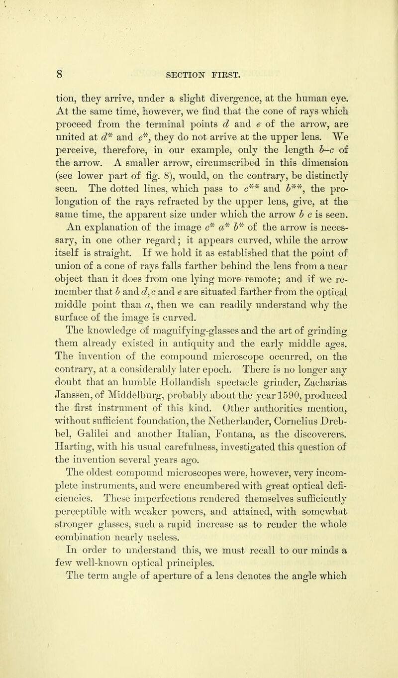 tion, they arrive, under a slight divergence, at the human eye. At the same time, however, we find that the cone of rays which proceed from the terminal points d and e of the arrow, are united at 6?* and e*, they do not arrive at the upper lens. We perceive, therefore, in our example, only the length h-c of the arrow. A smaller arrow, circumscribed in this dimension (see lower part of fig. 8), would, on the contrary, be distinctly seen. The dotted lines, which pass to c** and J'^*, the pro- longation of the rays refracted by the upper lens, give, at the same time, the apparent size under which the arrow 5 c is seen. An explanation of the image a* 5* of the arrow is neces- sary, in one other regard; it appears curved, while the arrow itself is straight. If we hold it as established that the point of union of a cone of rays falls farther behind the lens from a near object than it does from one lying more remote; and if we re- member that h and c and e are situated farther from the optical middle point than a, then we can readily understand why the surface of the image is curved. The knowledge of magnifying-glasses and the art of grinding them already existed in antiquity and the early middle ages. The invention of the compound microscope occurred, on the contrary, at a considerably later epoch. There is no longer any doubt that an humble HoUandish spectacle grinder, Zacharias Janssen, of Middelburg, probably about the year 1590, produced the first instrument of this kind. Other authorities mention, without sufficient foundation, the Netherlander, Cornelius Dreb- bel, Galilei and another Italian, Fontana, as the discoverers. Harting, with his usual carefulness, investigated this question of the invention several years ago. The oldest compound microscopes were, however, very incom- plete instruments, and were encumbered with great optical defi- ciencies. These imperfections rendered themselves sufiiciently perceptible with weaker powers, and attained, with somewhat stronger glasses, such a rapid increase -as to render the whole combination nearly useless. In order to understand this, we must recall to our minds a few well-known optical principles. The term angle of aperture of a lens denotes the angle which