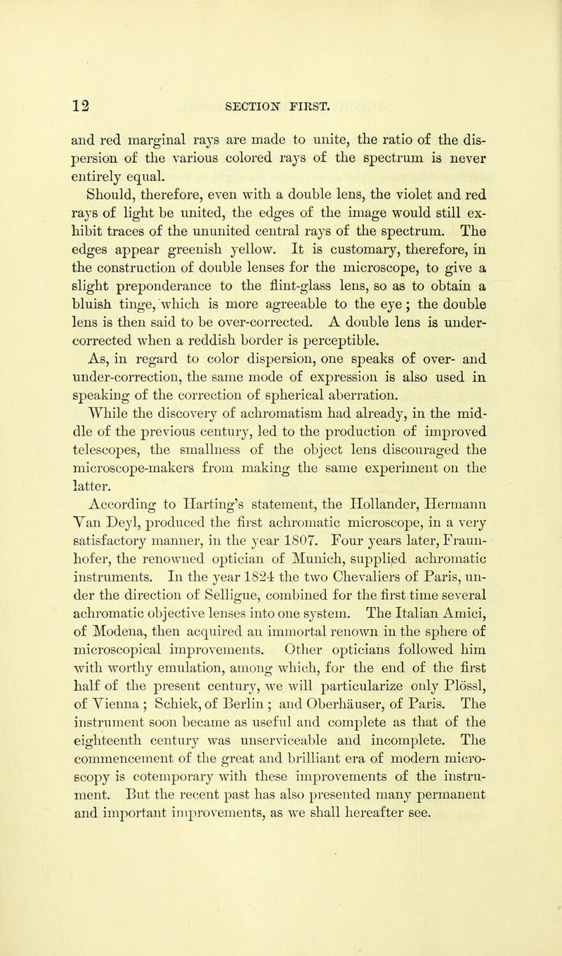 and red marginal rays are made to unite, the ratio of the dis- persion of the various colored rays of the spectrum is never entirely equal. Should, therefore, even with a double lens, the violet and red rays of light be united, the edges of the image would still ex- hibit traces of the ununited central rays of the spectrum. The edges appear greenish yellow. It is customary, therefore, in the construction of double lenses for the microscope, to give a slight preponderance to the flint-glass lens, so as to obtain a bluish tinge, which is more agreeable to the eye; the double lens is then said to be over-corrected. A double lens is under- corrected when a reddish border is perceptible. As, in regard to color dispersion, one speaks of over- and under-correction, the same mode of expression is also used in speaking of the correction of spherical aberration. While the discovery of achromatism had already, in the mid- dle of the previous century, led to the production of improved telescopes, the smallness of the object lens discouraged the microscope-makers from making the same experiment on the latter. According to Harting's statement, the Hollander, Hermann Yan Deyl, produced the first achromatic microscope, in a very satisfactory manner, in the year 1807. Four years later, Frauii- hofer, the renowned optician of Munich, siipplied achromatic instruments. In the year 1824 the two Chevaliers of Paris, un- der the direction of Selligue, combined for the first time several achromatic objective lenses into one system. The Italian Amici, of Modena, then acquired an immortal renown in the sphere of microscopical improvements. Other opticians followed him with worthy emulation, among which, for the end of the first half of the present century, we will particularize only Plossl, of Vienna ; Schick, of Berlin ; and Oberhauser, of Paris. The instrument soon became as useful and complete as that of the eighteenth century was unserviceable and incomplete. The commencement of the great and brilliant era of modern micro- scopy is cotemporary with these improvements of the instru- ment. But the recent past has also presented many permanent and important improvements, as we shall hereafter see.