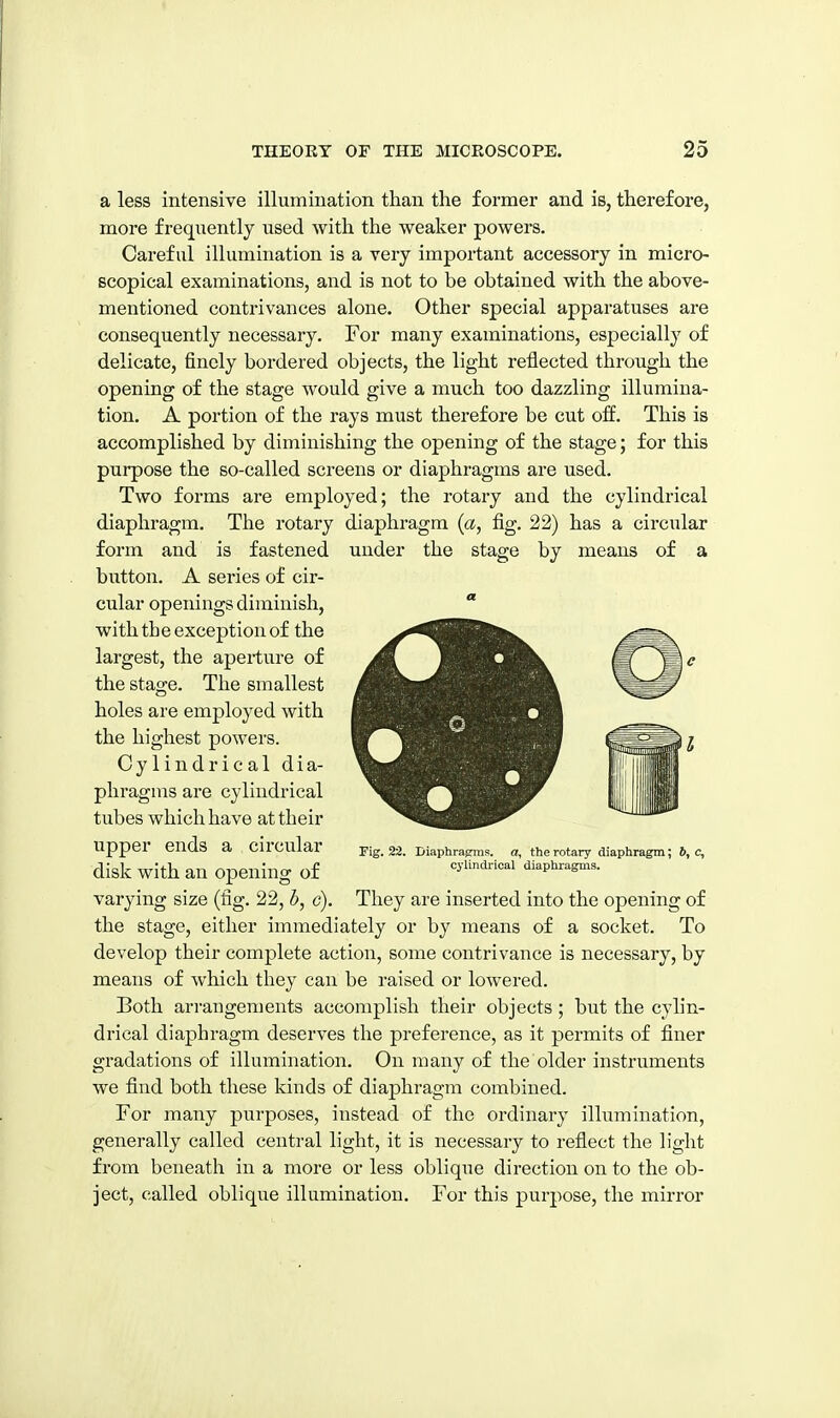 a less intensive illumination than the former and is, therefore, more frequently used with the weaker powers. Careful illumination is a very important accessory in micro- scopical examinations, and is not to be obtained with the above- mentioned contrivances alone. Other special apparatuses are consequently necessary. For many examinations, especially of delicate, finely bordered objects, the light reflected through the opening of the stage would give a much too dazzling illumina- tion. A portion of the rays must therefore be cut off. This is accomplished by diminishing the opening of the stage; for this purpose the so-called screens or diaphragms are used. Two forms are employed; the rotary and the cylindrical fig. stage 22) has a circular by means of a diaphragm. The rotary diaphragm {a form and is fastened under the button. A series of cir- cular openings diminish, with the exception of the largest, the aperture of the stage. The smallest holes are employed with the highest powers. Cylindrical dia- phragms are cylindrical tubes which have at their upper ends a circular disk with an opening of varying size (fig. 22, c). They are inserted into the opening of the stage, either immediately or by means of a socket. To develop their complete action, some contrivance is necessary, by means of which they can be raised or lowered. Both arrangements accomplish their objects; but the cylin- drical diaphragm deserves the preference, as it permits of finer gradations of illumination. On many of the older instruments we find both these kinds of diaphragm combined. For many purposes, instead of the ordinary illumination, generally called central light, it is necessary to reflect the light from beneath in a more or less oblique direction on to the ob- ject, called oblique illumination. For this purpose, the mirror Fig. 22. Diaphragms, a, the rotary diaphragm; 6, c, cylindrical diaphragms.