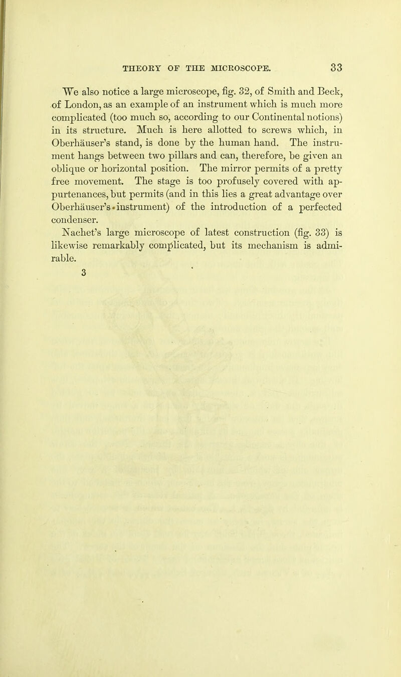 We also notice a large microscope, fig. 32, of Smith and Beck, of London, as an example of an instrument which is much more comphcated (too much so, according to our Continental notions) in its striicture. Much is here allotted to screws which, in Oberhauser's stand, is done by the human hand. The instru- ment hangs between two pillars and can, therefore, be given an oblique or horizontal position. The mirror permits of a pretty free movement. The stage is too profusely covered with ap- purtenances, but permits (and in this lies a great advantage over Oberhauser's-instrument) of the introduction of a perfected condenser. Nachet's large microscope of latest construction (fig. 33) is likewise remarkably complicated, but its mechanism is admi- rable. 3