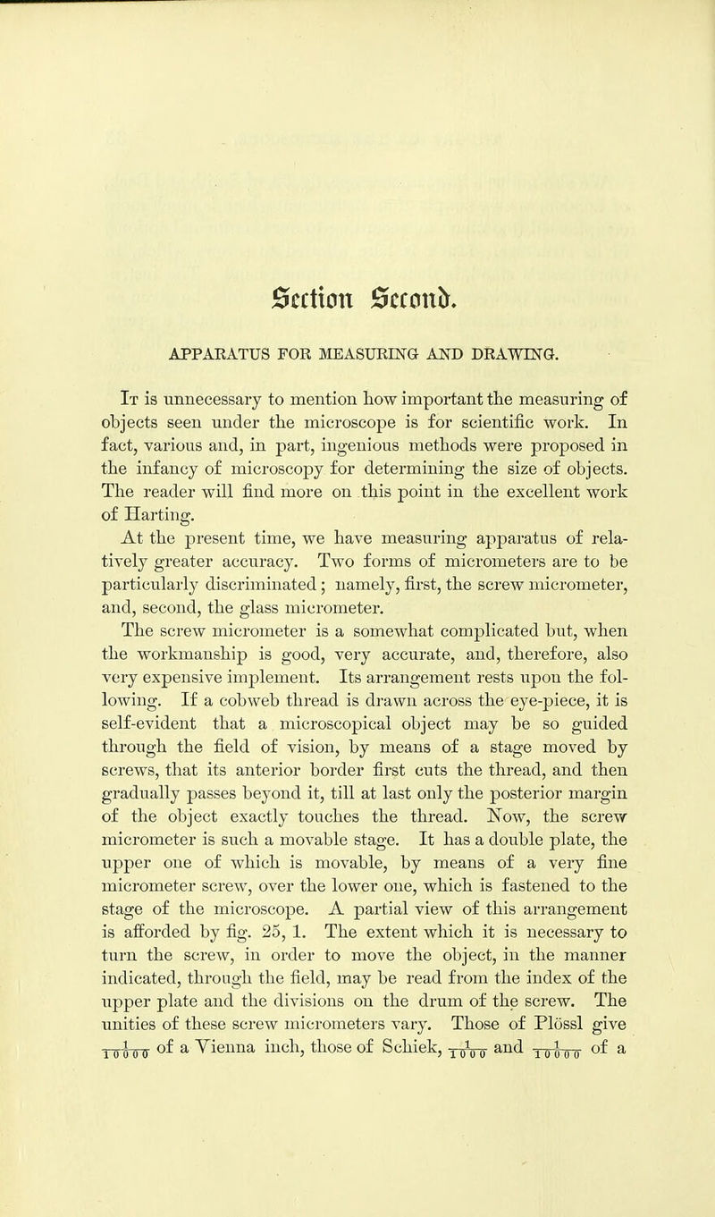 Section 0ccon^. APPAKATUS FOR MEASURING AND DRAWING. It is unnecessary to mention how important the measuring of objects seen under the microscope is for scientific work. In fact, various and, in part, ingenious methods were proposed in the infancy of microscopy for determining the size of objects. The reader will find more on this point in the excellent work of Harting. At the present time, we have measuring apparatus of rela- tively greater accuracy. Two forms of micrometers are to be particularly discriminated ; namely, first, the screw micrometer, and, second, the glass micrometer. The screw micrometer is a somewhat complicated but, when the workmanship is good, very accurate, and, therefore, also very expensive implement. Its arrangement rests upon the fol- lowing. If a cobweb thread is drawn across the eye-piece, it is self-evident that a microscopical object may be so guided through the field of vision, by means of a stage moved by screws, that its anterior border first cuts the thread, and then gradually passes beyond it, till at last only the posterior margin of the object exactly touches the thread. Now, the screw micrometer is such a movable stage. It has a double plate, the upper one of which is movable, by means of a very fine micrometer screw, over the lower one, which is fastened to the stage of the microscope. A partial view of this arrangement is afforded by fig. 25, 1. The extent which it is necessary to turn the screw, in order to move the object, in the manner indicated, through the field, may be read from the index of the upper plate and the divisions on the drum of the screw. The unities of these screw micrometers vary. Those of Plossl give ■^o^oQ of a Yieuna inch, those of Schick, xroir ^„^q„ of a
