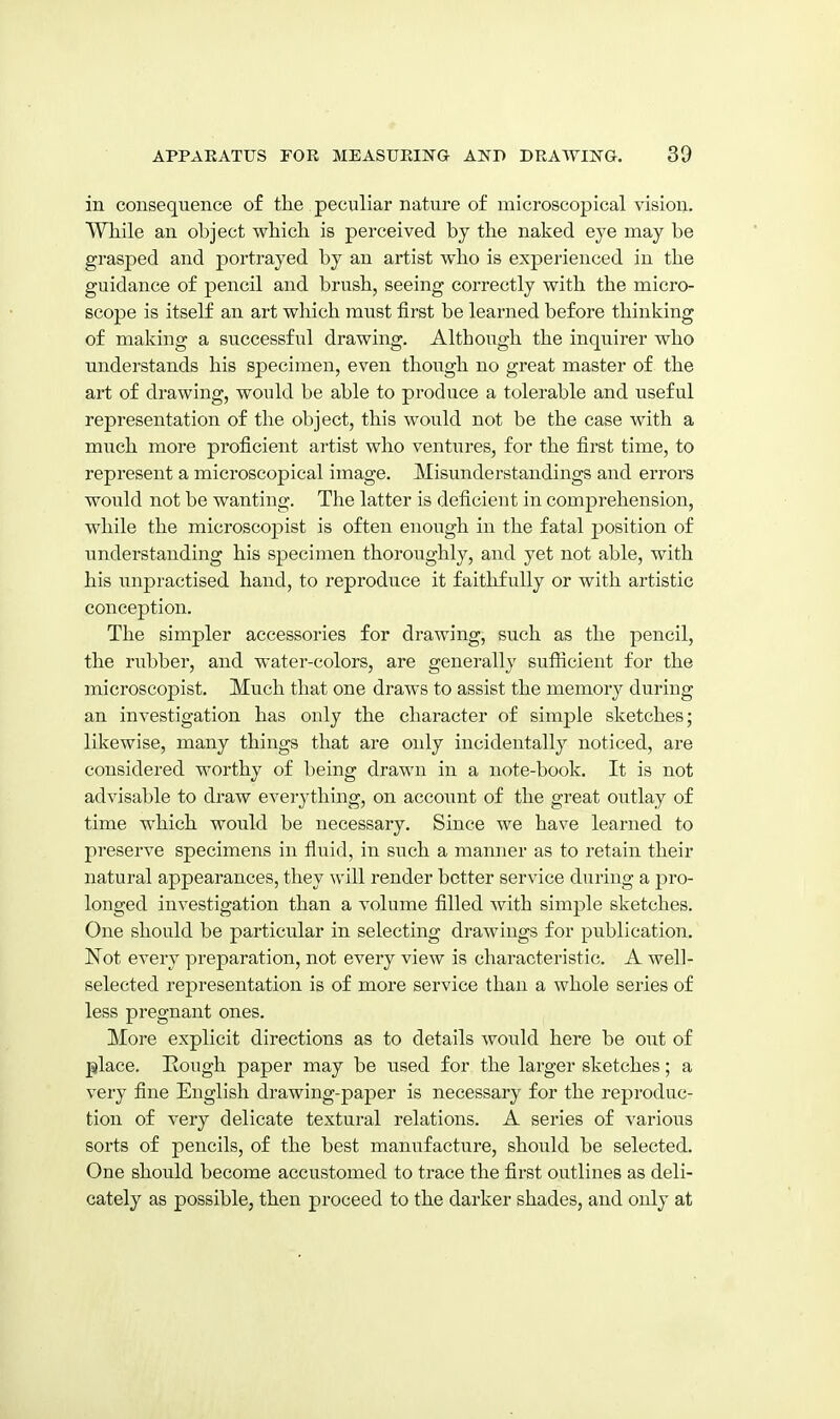 in consequence of the peculiar nature of microscopical vision. VYhile an object which is perceived by the naked eye may be grasped and portrayed by an artist who is experienced in the guidance of pencil and brush, seeing correctly with the micro- scope is itself an art which must first be learned before thinking of making a successful drawing. Although the inquirer who understands his specimen, even though no great master of the art of drawing, would be able to produce a tolerable and useful representation of the object, this would not be the case with a much more proficient artist who ventures, for the first time, to represent a microscopical image. Misunderstandings and errors would not be wanting. The latter is deficient in comprehension, while the microscopist is often enough in the fatal position of understanding his specimen thoroughly, and yet not able, with his unpractised hand, to reproduce it faithfully or with artistic conception. The simpler accessories for drawing, such as the pencil, the rubber, and water-colors, are generally sufiicient for the microscopist. Much that one draws to assist the memory during an investigation has only the character of simple sketches; likewise, many things that are only incidentally noticed, are considered worthy of being drawn in a note-book. It is not advisable to draw everything, on account of the great outlay of time which would be necessary. Since we have learned to preserve specimens in fluid, in such a manner as to retain their natural appearances, they will render better service during a pro- longed investigation than a volume filled with simple sketches. One should be particular in selecting drawings for publication. ISTot every preparation, not every view is characteristic. A well- selected representation is of more service than a whole series of less pregnant ones. More explicit directions as to details would here be out of place. Rough paper may be used for the larger sketches; a very fine English drawing-paper is necessary for the reproduc- tion of very delicate textural relations. A series of various sorts of pencils, of the best manufacture, should be selected. One should become accustomed to trace the first outlines as deli- cately as possible, then proceed to the darker shades, and only at