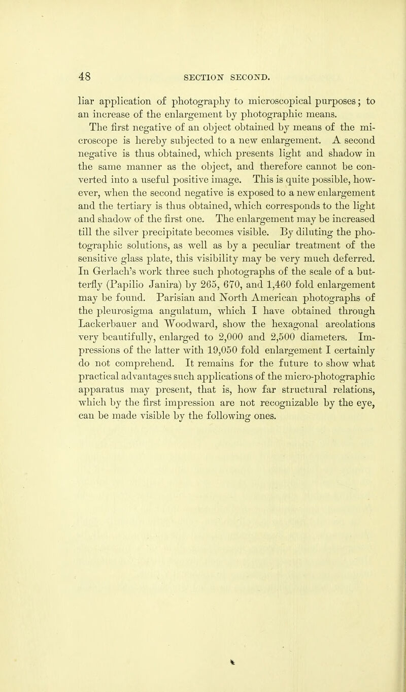 liar application of photography to microscopical purposes; to an increase of the enlargement by photographic means. The first negative of an object obtained by means of the mi- croscope is hereby subjected to a new enlargement. A second negative is thus obtained, which presents light and shadow in the same manner as the object, and therefore cannot be con- verted into a useful positive image. This is quite 2:)ossible, how- ever, when the second negative is exposed to a new enlargement and the tertiary is thus obtained, Avhich corresponds to the light and shadow of the first one. The enlargement may be increased till the silver precipitate becomes visible. By diluting the pho- tographic solutions, as well as by a peculiar treatment of the sensitive glass plate, this visibility may be very much deferred. In Gerlach's work three such photographs of the scale of a but- terfly (Papilio Janira) by 265, 670, and 1,460 fold enlargement may be found. Parisian and IS^orth American photographs of the pleurosigma angulatnra, which I have obtained through Lackerbauer and Woodward, show the hexagonal areolations very beautifully, enlarged to 2,000 and 2,500 diameters. Im- pressions of the latter with 19,050 fold enlargement I certainly do not comprehend. It remains for the future to show what practical advantages such applications of the micro-photographic apparatus may present, that is, how far structural relations, which by the first impression are not recognizable by the eye, can be made visible by the following ones.