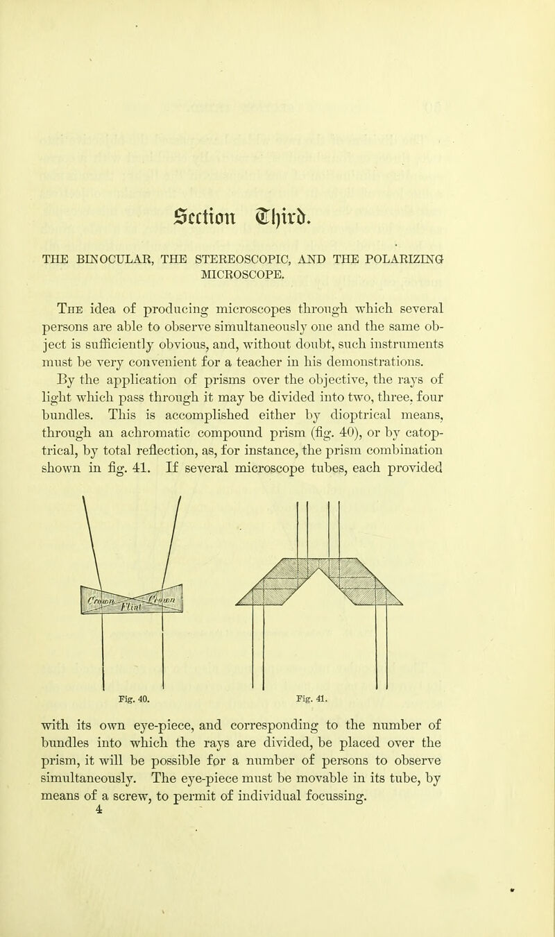 Section ^l)ir^. THE BINOCULAR, THE STEREOSCOPIC, AND THE POLARIZING MICROSCOPE. The idea of producing microscopes tlirongh which several persons are able to observe simultaneously one and the same ob- ject is sufficiently obvious, and, without doubt, such instruments must be very convenient for a teacher in his demonstrations. By the application of prisms over the objective, the rays of light which pass through it may be divided into two, three, four bundles. This is accomplished either by dioptrical means, through an achromatic compound prism (fig. 40), or by eatop- trical, by total reflection, as, for instance, the prism combination shown in fig. 41. If several microscope tubes, each provided Fig. 40. Fig. 41. with its own eye-piece, and corresponding to the number of bimdles into which the rays are divided, be placed over the prism, it will be possible for a number of persons to observe simultaneously. The eye-piece must be movable in its tube, by means of a screw, to permit of individual focussing.