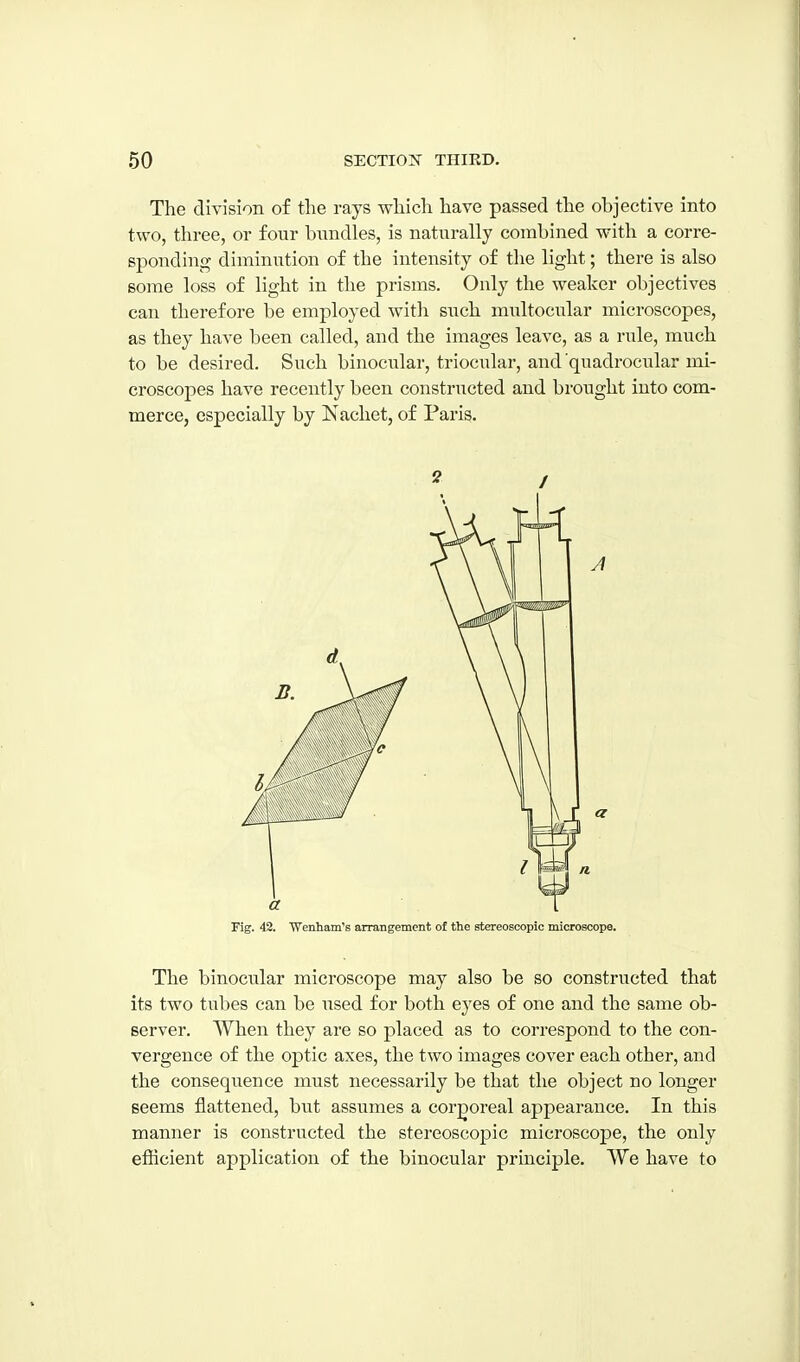 The division of the rays which have passed the objective into two, three, or four bundles, is naturally combined with a corre- sponding diminution of the intensity of the light; there is also some loss of light in the prisms. Only the weaker objectives can therefore be employed with such midtocular microscopes, as they have been called, and the images leave, as a rule, much to be desired. Such binocular, triocular, and quadrocular mi- croscopes have recently been constructed and brought into com- merce, especially by Nachet, of Paris. » / Fig. 42. 'Wenhain's arrangement of the stereoscopic microscope. The binocular microscope may also be so constructed that its two tubes can be used for both eyes of one and the same ob- server. When they are so placed as to correspond to the con- vergence of the optic axes, the two images cover each other, and the consequence must necessarily be that the object no longer seems flattened, but assumes a cor;goreal appearance. In this manner is constructed the stereoscopic microscope, the only efficient application of the binocular principle. We have to