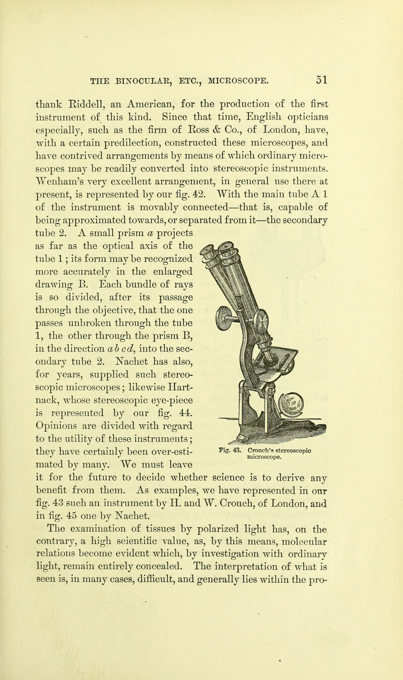 thank Eiddell, an American, for the production of the first instrument of this kind. Since that time, English opticians especially, such as the firm of Ross & Co., of London, have, with a certain predilection, constructed these microscopes, and have contrived arrangements by means of which ordinary micro- scopes may be readily converted into stereoscopic instruments. Wenham's very excellent arrangement, in general use there at present, is represented by oiTr fig. 43. With the main tube A 1 of the instrument is movably connected—that is, capable of being approximated towards, or separated from it—the secondary tube 3. A small prism a projects as far as the optical axis of the tube 1; its form may be recognized more accurately in the enlarged drawing B. Each bundle of rays is so divided, after its passage through the objective, that the one passes unbroken through the tube 1, the other through the prism B, in the direction abed, into the sec- ondary tube 2. Nachet has also, for years, supplied such stereo- scopic microscopes; likewise Hart- nack, whose stereoscopic eye-piece is represented by our fig. 44. Opinions are divided with regard to the utility of these instruments; they have certainly been over-esti- mated by many. We must leave it for the future to decide whether science is to derive any benefit from them. As examples, we have represented in our fig. 43 such an instrument by II. and W. Crouch, of London, and in fig. 45 one by Nachet. The examination of tissues by polarized light has, on the contrary, a high scientific value, as, by this means, molecular relations become evident which, by investigation with ordinary light, remain entirely concealed. The interpretation of what is seen is, in many cases, difiicult, and generally lies within the pro- Fig. 43. Crouch's stereoscopic microscope.