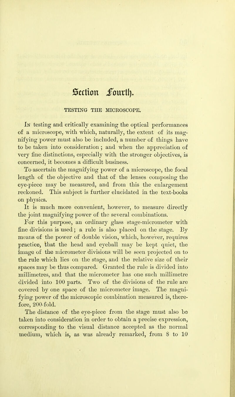 0ecticin JTourtl). TESTING THE MICROSCOPE. In testing and critically examining the optical performances of a microscope, with which, naturally, the extent of its mag- nifying power must also be included, a number of things have to be taken into consideration; and when the appreciation of very fine distinctions, especially with the stronger objectives, is concerned, it becomes a difficult business. To ascertain the magnifying power of a microscope, the focal length of the objective and that of the lenses composing the eye-piece may be measured, and from this the enlargement reckoned. This subject is further elucidated in the text-books on physics. It is much more convenient, however, to measure directly the joint magnifying power of the several combinations. For this purpose, an ordinary glass stage-micrometer with fine divisions is used; a rule is also placed on the stage. By means of the power of double vision, which, however, requires practice, that the head and eyeball may be kept quiet, the image of the ndcrometer divisions will be seen projected on to the rule which lies on the stage, and the relative size of their spaces may be thus compared. Granted the rule is divided into millimetres, and that the micrometer has one such millimetre divided into 100 parts. Two of the divisions of the rule are covered by one space of the micrometer image. The magni- fying power of the microscopic combination measured is, there- fore, 200-fold. The distance of the eye-piece from the stage must also be taken into consideration in order to obtain a precise expression, corresponding to the visual distance accepted as the normal