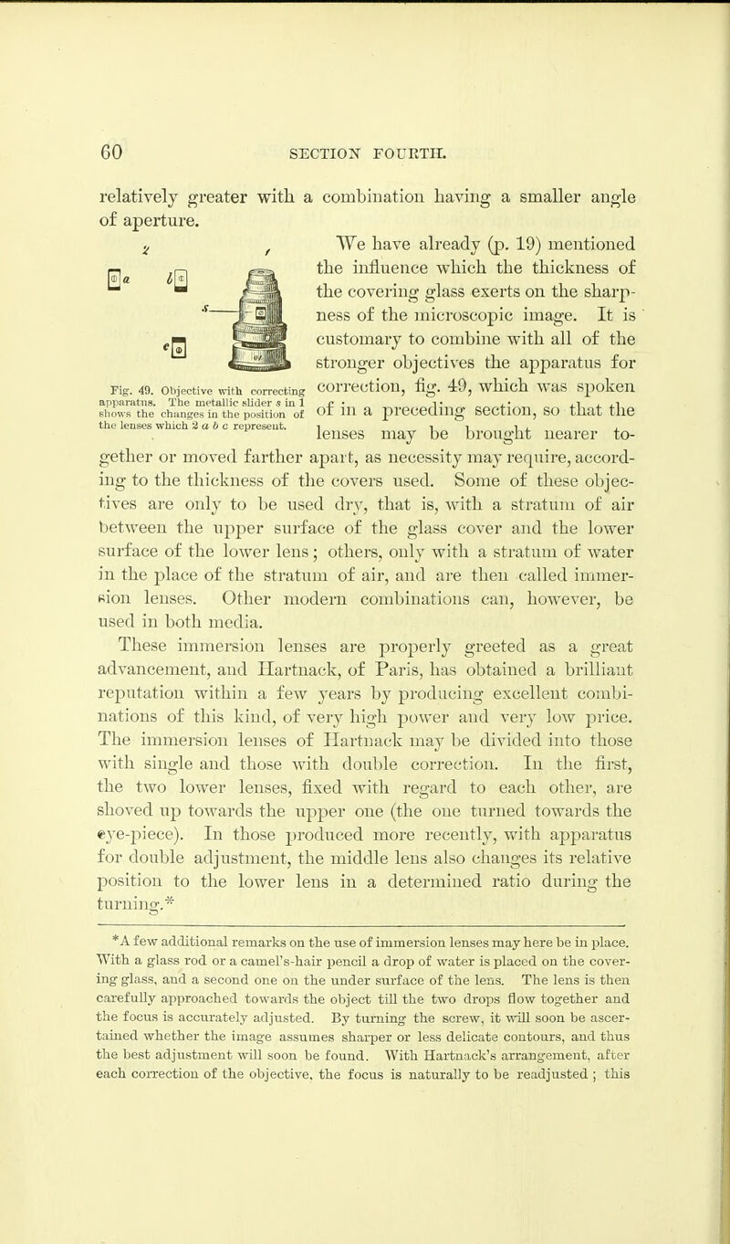 relatively greater with a combination having a smaller angle of aperture. We have already (p. 19) mentioned the influence which the thickness of the covering glass exerts on the sharp- ness of the microscopic image. It is customary to combine with all of the stronger objectives the apparatus for Fig. 49. Objective vvith correcting COrrCCtioU, fig. 49, which WaS SpokcU apparatus. The metallic slider s in 1 • i • , • j.1 j. j.1 shows the changes in the position of ot ui a preceding scctiou, SO that the the lenses which 2a b c represent. i i i i j. x lenses may be brought nearer to- gether or moved farther apart, as necessity may require, accord- ing to the thickness of the covers used. Some of these objec- tives are only to be used dry, that is, with a stratum of air between the upper surface of the glass cover and the lower surface of the lower lens; others, only with a stratum of water in the place of the stratum of air, and are then called immer- sion lenses. Other modern combinations can, however, be used in both media. These immersion lenses are properly greeted as a great advancement, and Hartnack, of Paris, has obtained a brilliant reputation within a few years by producing excellent combi- nations of this kind, of very high power and very low price. The immersion lenses of Hartnack may be divided into those with single and those with doulde correction. In the first, the two lower lenses, fixed with regard to each other, are shoved up towards the upper one (the one turned towards the eye-2:)iece). In those produced more recently, with apparatus for double adjustment, the middle lens also changes its relative position to the lower lens in a determined ratio during the turning. *A few additional remarks on the use of immersion lenses may here be in place. With a glass rod or a cameFs-hair pencil a drop of water is placed on the cover- ing glass, and a second one on the under surface of the lens. The lens is then carefully approached towards the object till the two drops flow together and the focus is accurately adjusted. By turning the screw, it will soon be ascer- tained whether the image assumes sharper or less delicate contours, and thus the best adjustment will soon be found. With Hartnack's arrangement, after each correction of the objective, the focus is naturally to be readjusted ; this