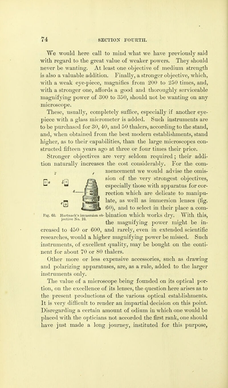 We would here call to mind what we have previously said with regard to the great value of weaker powers. They should never be wanting. At least one objective of medium strength is also a valuable addition. Finally, a stronger objective, which, with a weak eye-piece, magnifies from 200 to 250 times, and, with a stronger one, affords a good and thoroughly serviceable magnifying power of 300 to 350, should not be wanthig on any microscope. These, usually, completely suffice, especially if another eye- piece with a glass micrometer is added. Such instruments are to be purchased for 30, 40, and 50 thalers, according to the stand, and, when obtained from the best modern establishments, stand higher, as to their capabilities, than the large microscopes con- structed fifteen years ago at three or four times their price. Stronger objectives are very seldom required; their addi- tion naturally increases the cost considerably. For the com- mencement we Avould advise the omis- sion of the very strongest objectives, especially those with apparatus for cor- rection which are delicate to manipu- late, as well as immersion lenses (fig. 60), and to select in their place a com- Fig. GO. Hartnack-s imraersion ob- biuatioU which WOrks dry. AYitll this, jective No. 10. . „ . • i . i • the magnirynig power might be m- creased to 450 or 600, and rarely, even in extended scientific researches, would a higher maguifymg power be missed. Such instruments, of excellent quality, may be bought on the conti- nent for about 70 or 80 thalers. Other more or less expensive accessories, such as drawing and polarizing apparatuses, are, as a rule, added to the larger instruments only. The value of a microscope being founded on its optical por- tion, on the excellence of its lenses, the question here arises as to the present productions of the various optical establishments. It is very difficult to render an impartial decision on this point. Disregarding a certain amount of odium in which one would be placed with the oj^ticians not accorded the first rank, one should have just made a long journey, instituted for this purpose,