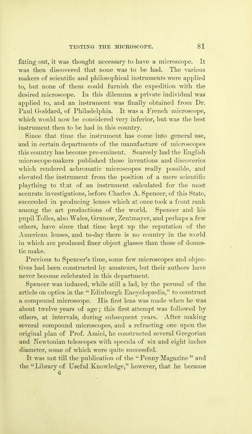 fitting out, it was thought necessary to have a microscope. It was then discovered that none was to be had. The various makers of scientific and philosophical instruments were applied to, but none of them could furnish the expedition with the desired microscope. In this dilemma a private individual was applied to, and an instrument was finally obtained from Dr. Paul Goddard, of Philadelphia. It was a French microscope, which would now be considered very inferior, but was the best instrument then to be had in this country. Since that time the instrument has come into general use, and in certain departments of the manufacture of microscopes this country has become pre-eminent. Scarcely had the English microscope-makers published those inventions and discoveries Nvhich rendered achromatic microscopes really possible, and elevated the instrument from the position of a mere scientific plaything to that of an instrument calculated for the most accurate investigations, before Charles A. Spencer, of this State, succeeded in producing lenses which at once took a front rank among the art productions of the world. Spencer and his pupil Tolles, also Wales, Grunow, Zentmayer, and perhaps a few others, have since that time kept up the reputation of the American lenses, and to-day there is no country in the world in which are produced finer object glasses than those of domes- tic make. Previous to Spencer's time, some few microscopes and objec- tives had been constructed by amateurs, but their authors have never become celebrated in this department. Spencer was induced, while still a lad, by the perusal of the article on optics in the Edinburgh Encyclopaedia, to construct a compoimd microscope. His first lens was made when he was about twelve years of age; this first attempt was followed by others, at intervals, during subsequent years. After making several compound mici'oscopes, and a refracting one upon the original plan of Prof. Amici, he constructed several Gregorian and Newtonian telescopes with specula of six and eight inches diameter, some of which were quite successful. It was not till the publication of the Penny Magazine and the Library of Useful Knowledge, however, that he became 6