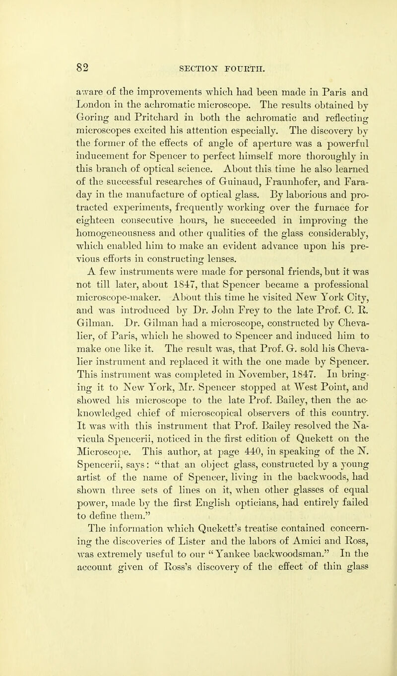 aware of the improvements which had been made in Paris and London in the achromatic microscope. The resiilts obtained by Goring and Pritcliard in both the achromatic and reflectino- microscopes excited his attention especially. The discovery by the former of the effects of angle of aperture was a powerful inducement for Spencer to perfect himself moi-e thoroughly in this branch of optical science. About this time he also learned of the successful researches of Guinaud, Fraunhofer, and Fara- day in the manufacture of optical glass. By laborious and pro- tracted experiments, frequently working over the furnace for eighteen consecutive hours, he succeeded in improving the homogeneousness and other qualities of the glass considerably, which enabled him to make an evident advance upon his pre- vious efforts in constructing lenses. A few instruments were made for personal friends, but it was not till later, about 1847, that Spencer became a professional microscope-maker. Al^out this time he visited New York City, and was introduced by Dr. John Frey to the late Prof. C. K. Gilman. Dr. Gilman had a microscope, constructed by Cheva- lier, of Paris, which he showed to Spencer and induced him to make one like it. The result was, that Prof. G. sold his Cheva- lier instrument and replaced it with the one made by Spencer. This instrument was completed in November, 1847. In bring- ing it to New York, Mr. Spencer stopped at West Point, and showed his microscope to the late Prof. Bailey, then the ac- knowledged chief of microscopical observers of this country. It was with this instrument that Prof. Bailey resolved the Na- vicula Spencerii, noticed in the first edition of Quekett on the Microscope. This author, at page 440, in speaking of the N. Spencerii, says: that an object glass, constructed by a young artist of the name of Spencer, living in the backwoods, had shown three sets of lines on it, when other glasses of equal power, made by the first English opticians, had entirely failed to define them. The information which Quekett's treatise contained concern- ing the discoveries of Lister and the labors of Amici and Ross, was extremely useful to our Yankee backwoodsman. In the account given of Boss's discovery of the effect of thin glass