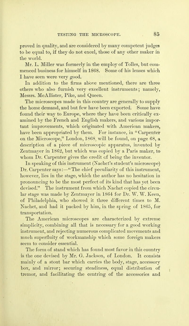 proved in quality, and are considered by many competent judges to be ^qnal to, if tliey do not excel, those of any other maker in the world. Mr. L. Miller was formerly in the employ of Tolles, but com- menced business for himself in 1868. Some of his lenses which I have seen were very good. In addition to the firms above mentioned, there are three others who also furnish very excellent instruments; namely, Messrs. McAllister, Pike, and Queen. The microscopes made in this country are generally to supply the home demand, and but few have been exported. Some have found their way to Europe, where they have been critically ex- amined by the French and English makers, and various impor- tant improvements, which originated with American makers, have been appropriated by them. For instance, in  Carpenter on the Microscope, London, 1868^ will be found, on page 68, a description of a piece of microscopic apj^aratus, invented by Zentmayer in 1862, but which was copied by a Paris maker, to whom Dr. Carpenter gives the credit of being the inventor. In speaking of this instrument (TSTachet's student's microscope) Dr. Carpenter says:— The chief peculiarity of this instrument, however, lies in the stage, which the author has no hesitation in pronouncing to be the most perfect of its kind that has yet been devised. The instrument from which ISTachet copied the circu- lar stage was made by Zentmayer in 1864 for Dr. ^Y. VY. Keeu, of Philadelphia, who showed it three different times to M. Nachet, and had it packed by him, in the spring of 1866, for transportation. The American microscopes are characterized by extreme simplicity, combining all that is necessary for a good working instrument, and rejecting numerous complicated movements and much superfluity of workmanship) which some foreign makers seem to consider essential. The form of stand which has found most favor in this country is the one devised by Mr. G. Jackson, of London. It consists mainly of a stout bar which carries the body, stage, accessory box, and mirror; securing steadiness, equal distribution of tremor, and facilitating the centring of the accessories and