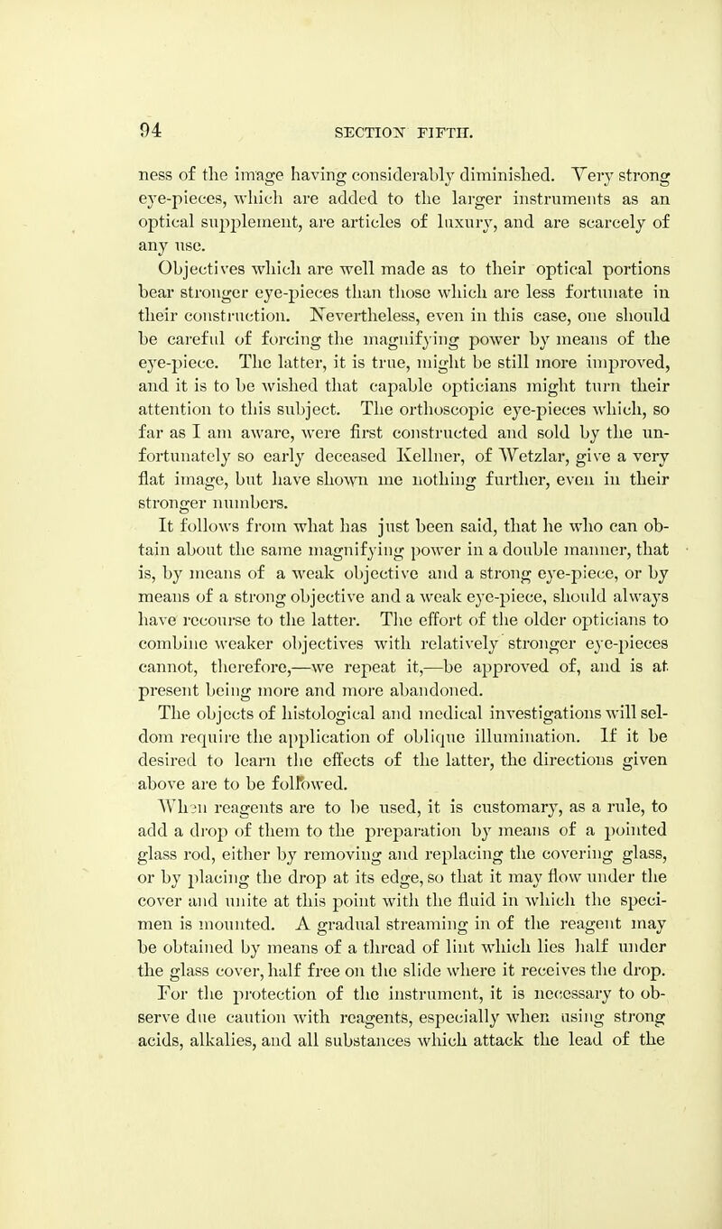 ness of the image having considerably diminished. Very strong eye-pieces, wliicli are added to the lai-ger instruments as an optical supplement, are articles of luxury, and are scarcely of any use. Objectives which are well made as to their optical portions bear stronger eye-pieces than those which are less fortunate in their construction. Is^evertheless, even in this case, one should be careful of forcing the magnifying power by means of the eye-piece. The latter, it is true, might be still more improved, and it is to be wished that capable opticians might turn their attention to this subject. The orthoscopic eye-pieces which, so far as I am aware, were first constructed and sold by the un- fortunately so early deceased Ivelluer, of VVetzlar, give a very flat image, but have shown inc nothing further, even in their stronger numbers. It follows from what has just been said, that he who can ob- tain about the same magnifying power in a double manner, that is, by means of a weak objective and a strong eye-piece, or by means of a strong objective and a weak eye-piece, should always have recourse to the latter. Tlie effort of the older opticians to combine weaker objectives with relatively stronger eye-pieces cannot, therefore,—we repeat it,—be approved of, and is at present being more and more abandoned. The objects of histological and medical investigations will sel- dom require the application of oblique illumination. If it be desired to learn the effects of the latter, the directions given above are to be folFowed. Wli3n reagents are to be used, it is customary, as a rule, to add a di'op of them to the preparation hy means of a pointed glass rod, either by removing and replacing the covering glass, or by placing the drop at its edge, so that it may flow under the cover and unite at this pohit with the fluid in which the speci- men is mounted. A gradual streaming in of the reagent may be obtained by means of a thread of lint which lies lialf under the glass cover, half free on the slide where it receives the drop. For the jirotection of the instrument, it is necessary to ob- serve due caution Avith reagents, especially when using strong acids, alkalies, and all substances which attack the lead of the