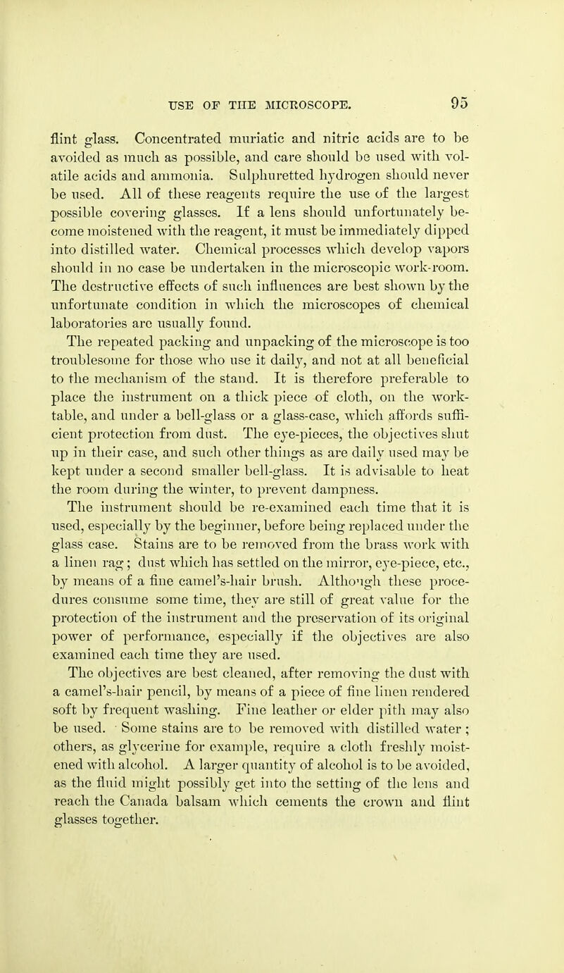 flint fflass. Concentrated muriatic and nitric acids are to be avoided as mucli as possible, and care should be used with vol- atile acids and ammonia. Sidpliuretted hydrogen should never be used. All of these reagents require the use of the lai'gest possible covering glasses. If a lens should unfortunately be- come moistened with the reagent, it must be immediately dipped into distilled water. Chemical processes which develop vapors should in no case be undertaken in the microscopic work-room. The destructive effects of such influences are best shown by the unfortunate condition in which the microscopes of chemical laboratories are usually found. The repeated packing and unpacking of the microscope is too troublesome for those who use it daily, and not at all beneficial to the mechanism of the stand. It is therefore preferable to place the instrument on a thick piece of cloth, on the work- table, and under a bell-glass or a glass-case, which aft'ords suffi- cient protection from dust. The eye-pieces, the objectives shut up in their case, and such other things as are daily used may be kept under a second smaller bell-glass. It is advisable to heat the room during the winter, to prevent dampness. The instrument should be re-examined each time that it is used, especially by the beginner, before being replaced under the glass case. Stains are to be removed from the brass work with a linen rag; dust which has settled on the mirror, eye-piece, etc., by means of a flne camel's-hair brush. Although these proce- dures consume some time, they are still of great value for the protection of the instrument and the preservation of its original power of performance, especially if the objectives are also examined each time they are used. The objectives are best cleaned, after removing the dust with a camel's-bair pencil, by means of a piece of fine linen rendered soft by frequent washing. Fine leather or elder pith may also be used. Some stains are to be removed with distilled water ; others, as glycerine for example, require a cloth freshly moist- ened with alcohol. A larger quantity of alcohol is to be avoided, as the fluid might possibly get into the setting of the lens and reach the Canada balsam Avhicli cements the crown and flint glasses together.