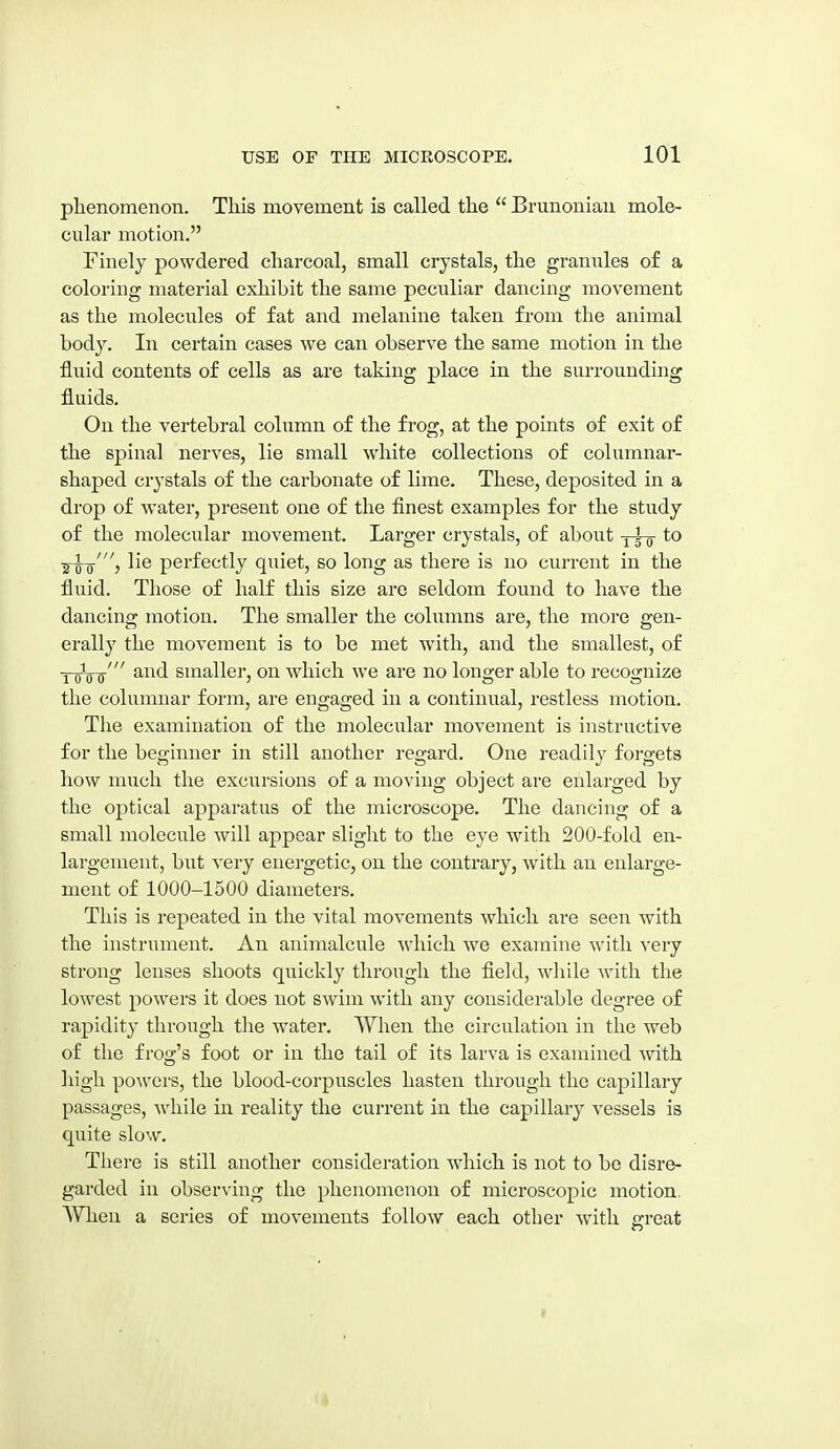 phenomenon. This movement is called the  Brunoniau mole- cular motion. Finely powdered charcoal, small crystals, the grannies of a coloring material exhibit the same peculiar dancing movement as the molecules of fat and melanine taken from the animal body. In certain cases we can observe the same motion in the fluid contents of cells as are taking place in the surrounding fluids. On the vertebral column of the frog, at the points of exit of the spinal nerves, lie small w'hite collections of columnar- shaped crystals of the carbonate of lime. These, deposited in a drop of water, present one of the finest examples for the study of the molecular movement. Larger crystals, of about y^it ■g-^-g-', lie perfectly quiet, so long as there is no current in the fluid. Those of half this size are seldom found to have the dancing motion. The smaller the columns are, the more gen- erall}' the movement is to be met with, and the smallest, of Y-gVff' ^^^^ smaller, on which we are no longer able to recognize the columnar form, are engaged in a continual, restless motion. The examination of the molecular movement is instructive for the beginner in still another regard. One readily forgets how much the excursions of a moving object are enlarged by the optical apparatus of the microscope. The dancing of a small molecule will appear slight to the eye with 200-fold en- largement, but very energetic, on the contrary, with an enlarge- ment of 1000-1500 diameters. This is repeated in the vital movements which are seen with the instrument. An animalcule which we examine with very strong lenses shoots quickly through the field, while with the lowest powers it does not swim with any considerable degree of rapidity through the water. When the circulation in the web of the frog's foot or in the tail of its larva is examined with liigh powers, the blood-corpuscles hasten through the capillary passages, while in reality the current in the capillary vessels is quite slow. There is still another consideration which is not to be disre- garded in observing the phenomenon of microscopic motion. When a series of movements follow each other with gi'eat