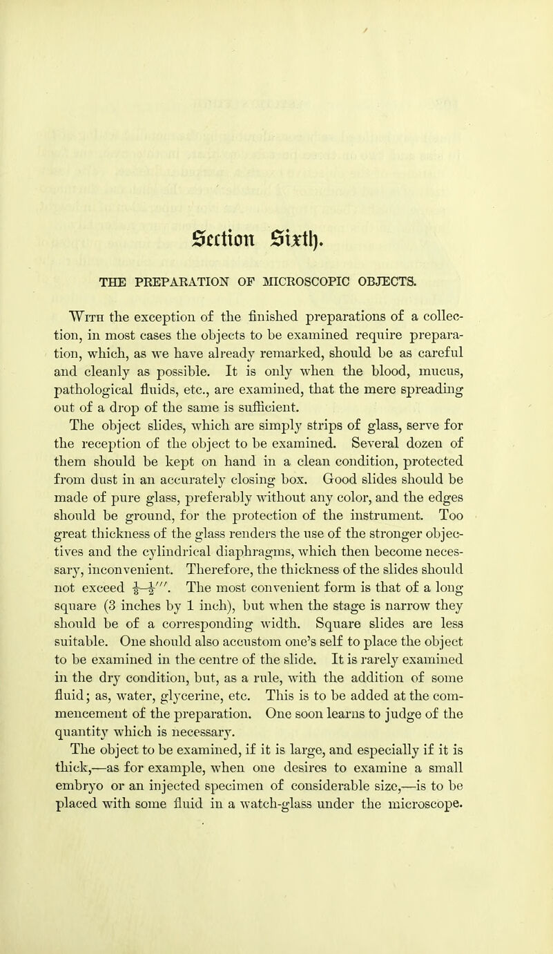 Section Stxtl). THE PREPARATION OF MICROSCOPIC OBJECTS. With the exception of the finished preparations of a collec- tion, in most cases the objects to be examined require prepara- tion, which, as we have already remarked, should be as careful and cleanly as possible. It is only when the blood, mucus, pathological fluids, etc., are examined, that the mere spreading out of a drop of the same is sufficient. The object slides, which are simply strips of glass, serve for the reception of the object to be examined. Several dozen of them should be kept on hand in a clean condition, protected from dust in an accurately closing box. Good slides should be made of pure glass, preferably without any color, and the edges should be ground, for the protection of the instrument. Too great thickness of the glass renders the use of the stronger objec- tives and the cylindrical diaphragms, which then become neces- sary, inconvenient. Therefore, the thickness of the slides should not exceed The most convenient form is that of a long square (3 inches by 1 inch), but when the stage is narrow they should be of a corresponding width. Square slides are less suitable. One should also accustom one's self to place the object to be examined in the centre of the slide. It is rarely examined in the dry condition, but, as a rule, with the addition of some fluid; as, water, gljxerine, etc. This is to be added at the com- mencement of the preparation. One soon learns to judge of the quantity which is necessar3\ The object to be examined, if it is large, and especially if it is thick,—as for example, when one desires to examine a small embryo or an injected specimen of considerable size,—is to be placed with some fluid in a watch-glass under the microscope.