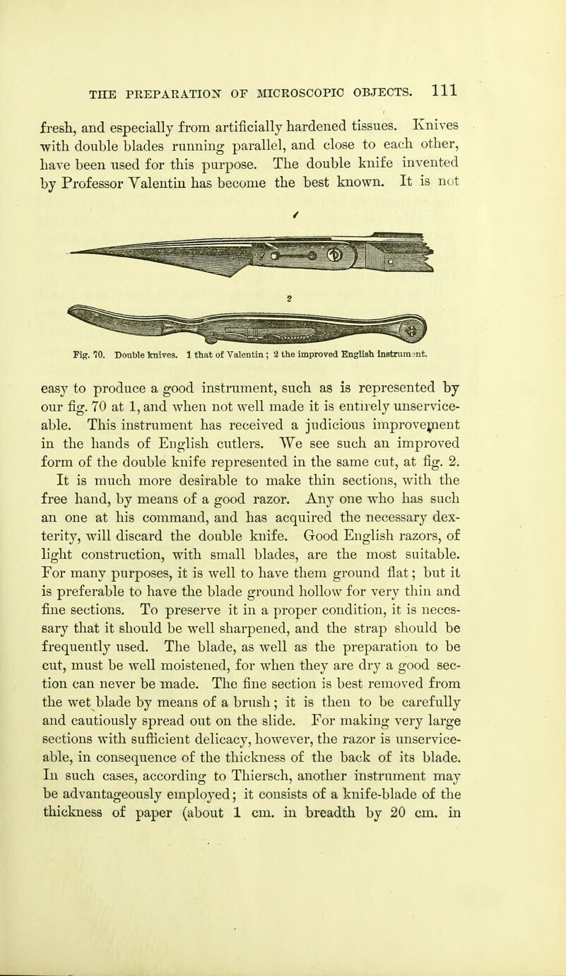 fresh, and especially from artificially hardened tissues. Knives with double blades running parallel, and close to each other, have been used for this purpose. The double knife invented by Professor Yalentin has become the best known. It is not Fig. 70. Double knives. 1 that of Valentin ; 2 the improved English Instrument. easy to produce a good instrument, such as is represented by our fig. 70 at 1, and when not well made it is entirely unservice- able. This instrument has received a judicious improvepieut in the hands of English cutlers. We see such an improved form of the double knife represented in the same cut, at fig. 2. It is much more desirable to make thin sections, with the free hand, by means of a good razor. Any one who has such an one at his command, and has acquired the necessary dex- terity, will discard the double knife. Good English razors, of light construction, with small blades, are the most suitable. For many purposes, it is well to have them ground flat; but it is preferable to have the blade ground hollow for very thin and fine sections. To preserve it in a proper condition, it is neces- sary that it should be well shai'pened, and the strap should be frequently used. The blade, as well as the preparation to be cut, must be well moistened, for when they are dry a good sec- tion can never be made. The fine section is best removed from the wet blade by means of a brush; it is then to be carefully and cautiously spread out on the slide. For making very large sections with snfticient delicacy, however, the razor is unservice- able, in consequence of the thickness of the back of its blade. In such cases, according to Thiersch, another instrument may be advantageously employed; it consists of a knife-blade of the thickness of paper (about 1 cm. in breadth by 20 cm. in