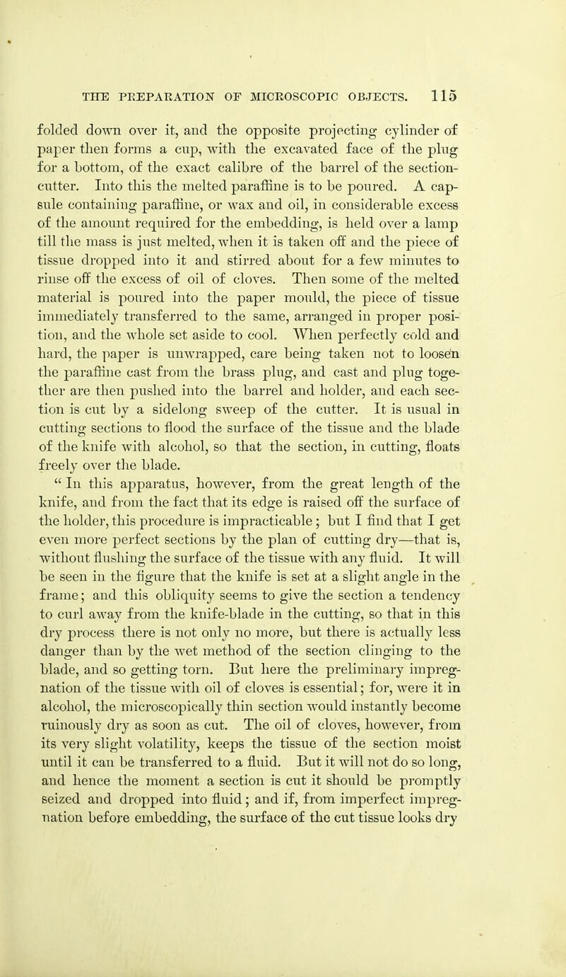 folded doAvn over it, and the opposite projecting cylinder of paper tlien forms a cup, with the excavated face of the plug for a bottom, of the exact calibre of the barrel of the section- cutter. Into this the melted paraffine is to be poured. A cap- sule containing paraffine, or wax and oil, in considerable excess of the amount required for the embedding, is held over a lamp till the mass is just melted, when it is taken off and the piece of tissue dropped into it and stirred about for a few minutes to rinse off the excess of oil of cloves. Then some of the melted material is jDoured into the paper mould, the piece of tissue immediately transferred to the same, arranged in proper posi- tion, and the whole set aside to cool. When perfectly cold and hard, the paper is imwrapped, care being taken not to loose'n the paraffine cast from the brass plug, and cast and plug toge- ther are then pushed into the barrel and holder, and each sec- tion is cut by a sidelong sweep of the cutter. It is usual in cutting sections to flood the surface of the tissue and the blade of the knife with alcohol, so that the section, in cutting, floats freely over the blade.  In this apparatus, however, from the great length of the knife, and from the fact that its edge is raised off the surface of the holder, this procedure is impracticable; but I find that I get even more perfect sections by the plan of cutting dry—that is, without flusliing the surface of the tissue with any fluid. It will be seen in the figure that the knife is set at a slight angle in the frame; and this obliquity seems to give the section a tendency to curl away from the knife-blade in the ci;tting, so that in this dry process there is not only no more, but there is a(;tually less danger than by the wet method of the section clinging to the blade, and so getting torn. But here the preliminary impreg- nation of the tissue with oil of cloves is essential; for, were it in alcohol, the microscopically thin section would instantly become ruinously dry as soon as cut. The oil of cloves, however, from its very slight volatility, keeps the tissue of the section moist until it can be transferred to a fluid. But it will not do so long, and hence the moment a section is cut it should be pi'omptly seized and dropped into fluid; and if, from imperfect impreg- nation before embedding, the surface of the cut tissue looks dry