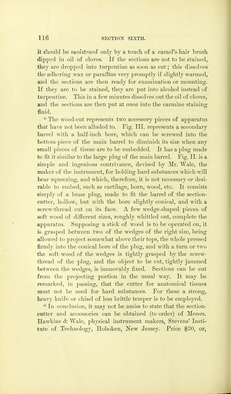 it should be moistened only by a touch of a camel's-hair brush dipped in oil of cloves. If the sections are not to be stained, they are dropped into turpentine as soon as cut; this dissolves the adlieriufy wax or paraffine very promptly if slightly warmed, and the sections are then ready for examination or mounting. If they are to be stained, they are put into alcohol instead of turpentine. This in a few minutes dissolves out the oil of cloves, and the sections are then put at once into the carmine staining fluid.  The wood-cut represents two accessory pieces of apparatus that have not been alluded to. Fig. III. represents a secondary barrel with a half-inch bore, which can be screwed into the bottom-piece of the main barrel to diminish its size when any small pieces of tissue are to be embedded. It has a plug made to fit it similar to the large plug of the main barrel. Fig. II. is a simj^le and ingenious contrivance, devised by Mr. Wale, the maker of the instrument, for holding hard substances which will bear squeezing, and which, therefore, it is not necessai-y or desi- rable to embed, such as cartilage, horn, wood, etc. It consists simply of a brass plug, made to fit the barrel of the section- cutter, hollow, but with the bore slightly conical, and w^ith a screw-thread cut on its face. A few wedge-shaped pieces of soft wood of different sizes, roughly whittled out, complete the apparatus. Supposing a stick of wood is to be operated on, it is grasped between two of the wedges of the right size, being allowed to project somewhat above their toj^s, the whole pressed firmly into the conical bore of the plug, and with a turn or two the soft wood of the wedges is tightly gi-asped by the screw- thread of the ping, and the object to be cut, tightly jammed between the wedges, is immovably fixed. Sections can be cut from the projecting portion in the usual way. It may be remarked, in passing, that the cutter for anatomical tissues must not be used for hard substances. For these a strong, heav} knife or chisel of less brittle temjDer is to be employed.  In conclusion, it may not be amiss to state that the section- cutter and accessories can be obtained (to order) of Messrs. Hawkins & Wale, physical instrument makers, Stevens' Insti- tute of Technology, Hoboken, New Jersey. Price |30, or.