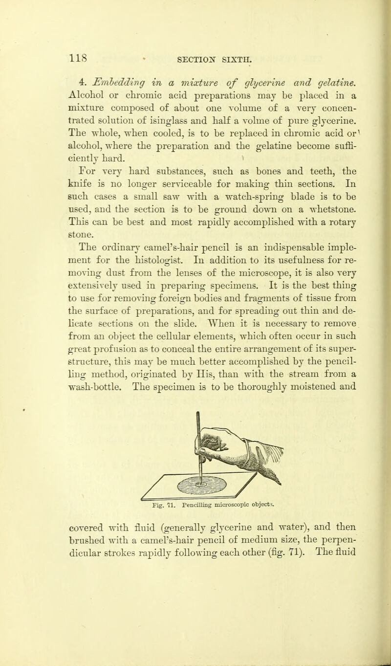 lis 4. Eiribedding in a mixture of glycerine and gelatine. Alcohol or chromic acid preparations may be placed in a mixture composed of about one volume of a very concen- trated solution of isinglass and half a volme of piu-e glycerine. The whole, when cooled, is to be replaced in chromic acid or^ alcohol, where the preparation and the gelatine become suffi- ciently hard. ^ For very hard substances, snch as bones and teeth, the knife is no lonwr serviceable for makinof thin sections. In such cases a small saw with a watch-spring blade is to be used, and the section is to be ground down on a whetstone. This can be best and most rapidly accomplished with a rotary stone. The ordinary camel's-hair pencil is an indispensable imple- ment for the histologist. In addition to its usefulness for re- moving dust from the lenses of the microscope, it is also very extensively used in preparing specimens. It is the best thing to use for removing foreign bodies and fi-agments of tissue from the surface of preparations, and for spreading out thin and de- licate sections on the slide. When it is necessary to remove from an object the cellular elements, which often occur in such great profusion as to conceal the entire arrangement of its super- structure, this may be much better accomplished by the pencil- ling method, originated by His, than with the stream from a wash-bottle. The specimen is to be thoroughly moistened and Fig. 71. Pencilling microscopic objects. covered with fluid (generally glycerine and water), and then brushed with a camel's-hair pencil of medium size, the perpen- dicular strokes rapidly following each other (fig. 71). The fluid