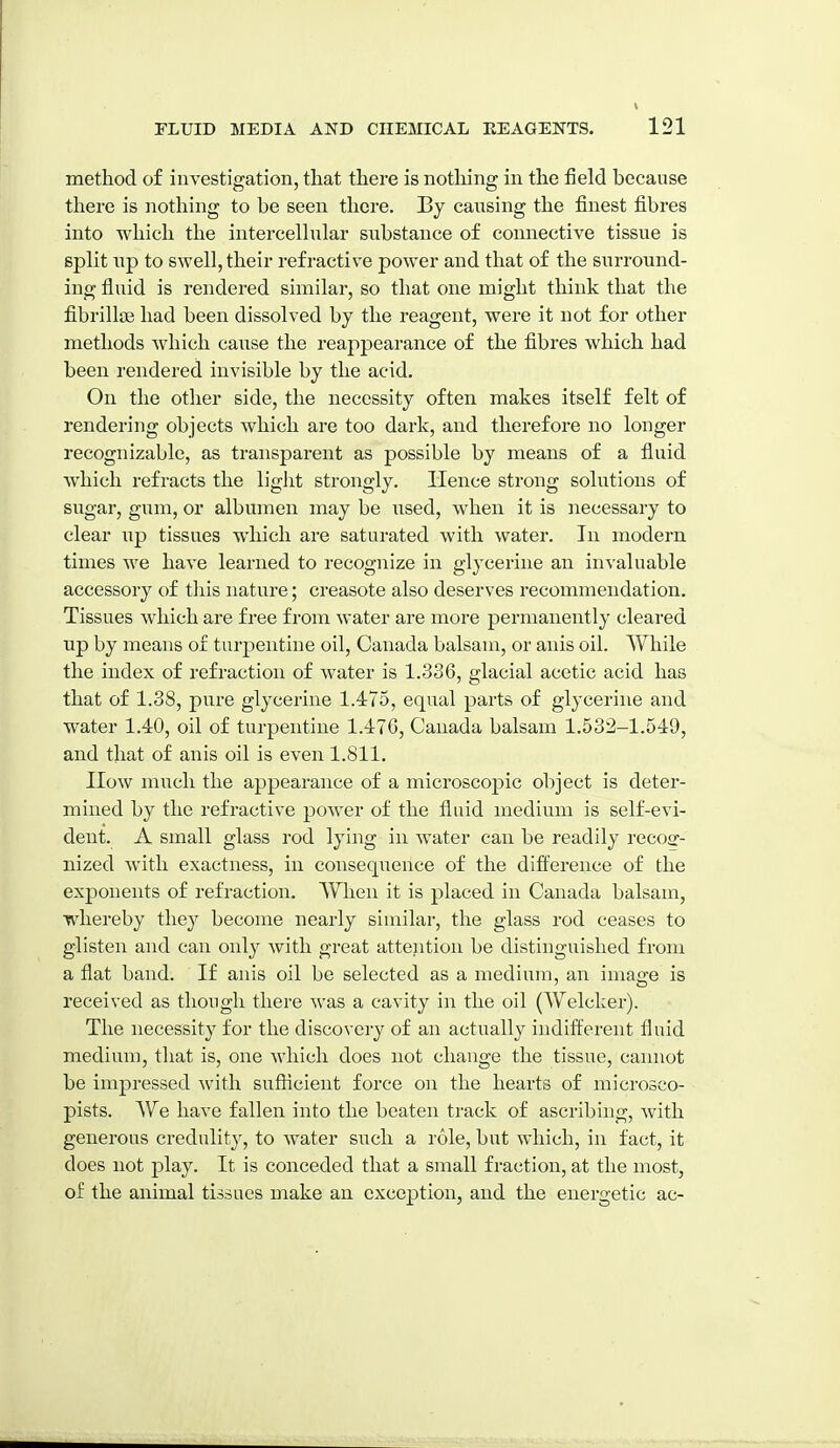 method of investigation, that there is nothing in the field because there is nothing to be seen there. By causing the finest fibres into which the intercelhilar substance of connective tissue is split np to swell, their refractive power and that of the surround- ing fluid is rendered similar, so that one might think that the fibrillae had been dissolved by the reagent, were it not for other methods which cause the reappearance of the fibres which had been rendered invisible by the acid. On the other side, the necessity often makes itself felt of rendering objects which are too dark, and therefore no longer recognizable, as transparent as possible by means of a fluid which refracts the ligJit strongly. Hence strong solutions of sugar, gum, or albumen may be used, when it is necessary to clear up tissues which are saturated with water. In modern times we have learned to recognize in glycerine an in\'aluable accessory of tliis nature; creasote also deserves recommendation. Tissues which are free from water are more permanently cleared up by means of turpentine oil, Canada balsam, or anis oil. While the index of refraction of water is 1.336, glacial acetic acid has that of 1.38, pure glycerine 1.475, equal parts of glycerine and water 1.40, oil of turpentine 1.476, Canada balsam 1.532-1.549, and that of anis oil is even 1.811. How much the appearance of a microscopic object is deter- mined by the refractive power of the fluid medium is self-evi- dent. A small glass rod lying in water can be readily recog- nized with exactness, in consequence of the difference of the exponents of refraction. When it is placed in Canada balsam, whereby they become nearly similar, the glass rod ceases to glisten and can only with great attention be distinguished from a flat band. If anis oil be selected as a medium, an image is received as though there was a cavity in the oil (Welcker). The necessity for the discovery of an actually indifl^erent fluid medium, that is, one which does not change the tissue, cannot be impressed with sufficient force on the hearts of microsco- pists. We have fallen into the beaten track of ascribing, Avith generous credulity, to water siich a role, but which, in fact, it does not play. It is conceded that a small fraction, at the most, of the animal tissues make an exception, and the energetic ac-