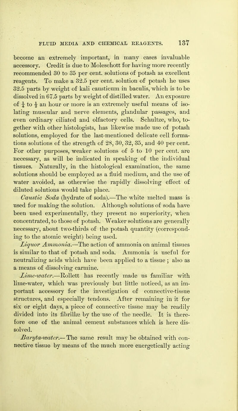 become an extremely important, in many cases invaluable accessory. Credit is due to Moleschott for having more recently recommended 30 to 35 per cent, solutions of potash as excellent reagents. To make a 32.5 per cent, solution of potash he uses 32.5 parts by weight of kali cansticum in baculis, which is to be dissolved in 67.6 parts by weight of distilled water. An exposure of ^ to -I an hour or more is an extremely useful means of iso- lating muscular and nerve elements, glandular passages, and even ordinary ciliated and olfactory cells. Schultze, who, to- gether with other histologists, has likewise made use of potash solutions, employed for the last-mentioned delicate cell forma- tions solutions of the strength of 28, 30, 32, 35, and 40 per cent. For other purposes, weaker solutions of 5 to 10 per cent, are necessary, as will be indicated in speaking of the individual tissues. N^aturally, in the histological examination, the same solutions should be employed as a fluid medium, and the use of water avoided, as otherwise the rapidly dissolving effect of diluted solutions would take place. Caustic Soda (liydrate of soda).—The white melted mass is used for making the solution. Although solutions of soda have been used experimentally, they present no superiority, when concentrated, to those of potash. Weaker solutions are generally necessary, about two-thirds of the potash quantity (correspond- ing to the atomic weight) being used. Liquor Ammonia.—The action of ammonia on aiiiraal tissues is similar to that of potash and soda. Ammonia is useful for neutralizing acids which have been applied to a tissue ; also as a means of dissolving carmine. Lime-water.—Rollett has recently made us familiar with lime-water, which was previously but little noticed, as an im- portant accessory for the investigation of connective-tissue structures, and especially tendons. After remaining in it for six or eight daj'S, a piece of connective tissue may be readily divided into its fibrillai by the use of the needle. It is there- fore one of the anin)al cement substances which is here dis- solved. Baryta-water.— The same result may be obtained with con- nective tissue by means of the much more energetically acting