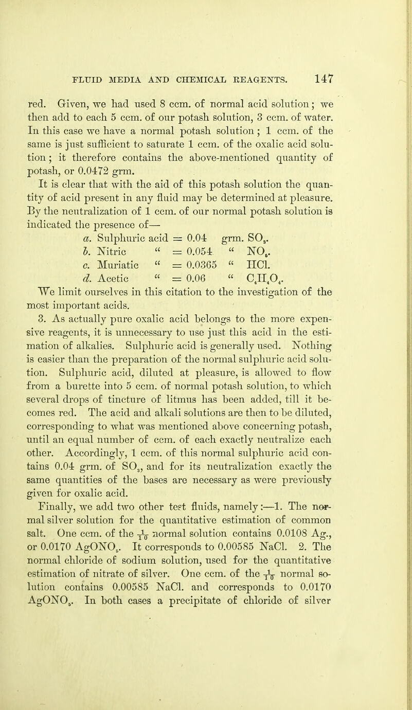 red. Given, we had used 8 ccm. of normal acid solution; we then add to each 5 ccm. of our potash solution, 3 ccm. of water. In this case we have a normal potash solution; 1 ccm. of the same is just sufficient to saturate 1 ccm. of the oxalic acid solu- tion ; it therefore contains the above-mentioned quantity of potash, or 0.0472 grm. It is clear that with the aid of this potash solution the quan- tity of acid present in any fluid may be determined at pleasure. By the neutralization of 1 ccm. of our normal potash solution is indicated the presence of— a. Sulphuric acid = 0.04 grm. SO,. I. Nitric  = 0.054 « NO,. c. Muriatic  =: 0.0365  HCl. d. Acetic « = 0.06  CJI.O,. We limit ourselves in this citation to the investigation of the most important acids. 3. As actually pure oxalic acid belongs to the more expen- sive reagents, it is unnecessary to use just this acid in the esti- mation of alkalies. Sulphuric acid is generally used. JSTothing is easier than the preparation of the normal sulj)huric acid solu- tion. Sulphuric acid, diluted at pleasure, is allowed to flow from a burette into 5 ccm. of normal potash solution, to which several drops of tincture of litmus has been added, till it be- comes red. The acid and alkali solutions are then to be diluted, corresponding to what was mentioned above concerning potash, until an equal number of ccm. of each exactly neutralize each other. Accordingly, 1 ccm. of this normal sulphuric acid con- tains 0.04 grm. of SO3, and for its neutralization exactly the same quantities of the bases are necessary as were previously given for oxalic acid. Finally, we add two other test fluids, namely:—1. The nor- mal silver solution for the qiiantitative estimation of common salt. One ccm. of the normal solution contains 0.0108 Ag., or 0.0170 AgONO,. It corresponds to 0.00585 NaCl. 2. The normal chloride of sodium solution, used for the quantitative estimation of nitrate of silver. One ccm. of the normal so- lution contains 0.00585 JSTaCl. and corresponds to 0.0170 AgONOj. In both cases a precipitate of chloride of silver